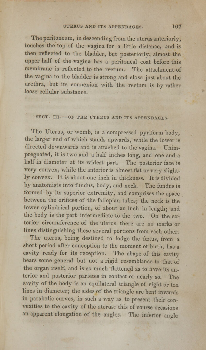 The peritoneum, in descending from the uterus anteriorly, touches the top of the vagina for a little distance, and is then reflected to the bladder, but posteriorly, almost- the upper half of the vagina has a peritoneal coat before this membrane is reflected to the rectum. The attachment of the vagina to the bladder is strong and close just about the urethra, but its connexion with the rectum is by rather loose cellular substance. SECT. III.—OF THE UTERUS AND ITS APPENDAGES. The Uterus, or womb, is a compressed pyriform body, the larger end of which stands upwards, while the lower is directed downwards and is attached to the vagina. Unim- pregnated, it is two and a half inches long, and one and a half in diameter at its widest part. The posterior face is Very convex, while the anterior is almost flat or very slight- ly convex. It is about one inch in thickness. It is divided by anatomists into fundus, body, and neck. The fundus is formed by its superior extremity, and comprises the space between the orifices of the fallopian tubes; the neck is the lower cylindrical portion, of about an inch in length; and the body is the part intermediate to the two. On the ex- terior circumference of the uterus there are no marks or lines distinguishing these several portions from each other. The uterus, being destined to lodge the foetus, from a short period after conception to the moment of birth, has a cavity ready for its reception. The shape of this cavity bears some general but not a rigid resemblance to that of the organ itself, and is so much flattened as to have its an- terior and posterior parietes in contact or nearly so. The cavity of the body is an equilateral triangle of eight or ten lines in diameter; the sides of the triangle are bent inwards in parabolic curves, in such a way as to present their con- vexities to the cavity of the uterus: this of course occasions an apparent elongation of the angles. The inferior angle