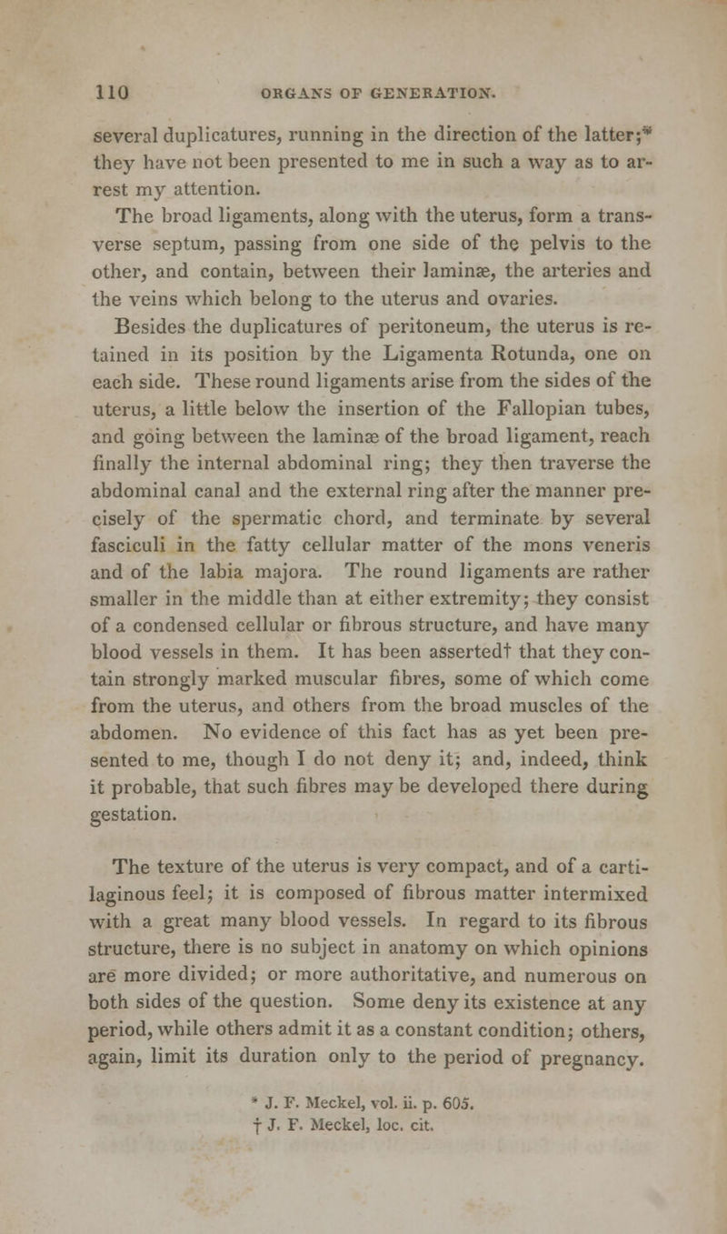 several duplicatures, running in the direction of the latter;* they have not been presented to me in such a way as to ar- rest my attention. The broad ligaments, along with the uterus, form a trans- verse septum, passing from one side of the pelvis to the other, and contain, between their lamina?, the arteries and the veins which belong to the uterus and ovaries. Besides the duplicatures of peritoneum, the uterus is re- tained in its position by the Ligamenta Rotunda, one on each side. These round ligaments arise from the sides of the uterus, a little below the insertion of the Fallopian tubes, and going between the laminae of the broad ligament, reach finally the internal abdominal ring; they then traverse the abdominal canal and the external ring after the manner pre- cisely of the spermatic chord, and terminate by several fasciculi in the fatty cellular matter of the mons veneris and of the labia majora. The round ligaments are rather smaller in the middle than at either extremity; they consist of a condensed cellular or fibrous structure, and have many blood vessels in them. It has been assertedt that they con- tain strongly marked muscular fibres, some of which come from the uterus, and others from the broad muscles of the abdomen. No evidence of this fact has as yet been pre- sented to me, though I do not deny it; and, indeed, think it probable, that such fibres may be developed there during gestation. The texture of the uterus is very compact, and of a carti- laginous feel; it is composed of fibrous matter intermixed with a great many blood vessels. In regard to its fibrous structure, there is no subject in anatomy on which opinions are more divided; or more authoritative, and numerous on both sides of the question. Some deny its existence at any period, while others admit it as a constant condition; others, again, limit its duration only to the period of pregnancy. * J. F. Meckel, vol. ii. p. 605. f J. F. Meckel, loc. cit.