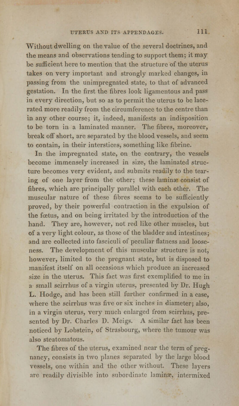 Without dwelling on the value of the several doctrines, and the means and observations tending to support them; it may be sufficient here to mention that the structure of the uterus takes on very important and strongly marked changes, in passing from the unimpregnated state, to that of advanced gestation. In the first the fibres look ligamentous and pass in every direction, but so as to permit the uterus to be lace- rated more readily from the circumference to the centre than in any other course; it, indeed, manifests an indisposition to be torn in a laminated manner. The fibres, moreover, break oiF short, are separated by the blood vessels, and seem to contain, in their interstices, something like fibrine. In the impregnated state, on the contrary, the vessels become immensely increased in size, the laminated struc- ture becomes very evident, and submits readily to the tear- ing of one layer from the other; these lamina? consist of fibres, which are principally parallel with each other. The muscular nature of these fibres seems to be sufficiently proved, by their powerful contraction in the expulsion of the foetus, and on being irritated by the introduction of the hand. They are, however, not red like other muscles, but of a very light colour, as those of the bladder and intestines; and are collected into fasciculi of peculiar flatness and loose- ness. The development of this muscular structure is not, however, limited to the pregnant state, but is disposed to manifest itself on all occasions which produce an increased size in the uterus. This fact was first exemplified to me in a small scirrhus of a virgin uterus, presented by Dr. Hugh L. Hodge, and has been still further confirmed in a case, where the scirrhus was five or six inches in diameter; also, in a virgin uterus, very much enlarged from scirrhus, pre- sented by Dr. Charles D. Meigs. A similar fact has been noticed by Lobstein, of Strasbourg, where the tumour was also steatomatous. The fibres of the uterus, examined near the term of preg- nancy, consists in two planes separated by the large blood vessels, one within and the other without. These layers arc readily divisible into subordinate laminae, intermixed