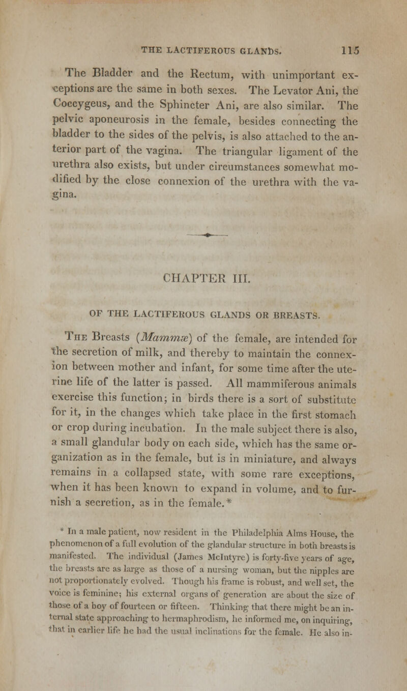 The Bladder and the Rectum, with unimportant ex- ceptions are the same in both sexes. The Levator Ani, the Coccygeus, and the Sphincter Ani, are also similar. The pelvic aponeurosis in the female, besides connecting the bladder to the sides of the pelvis, is also attached to the an- terior part of the vagina. The triangular ligament of the urethra also exists, but under circumstances somewhat mo- dified by the close connexion of the urethra with the va- gina. CHAPTER III. OF THE LACTIFEROUS GLANDS OR BREASTS. The Breasts (Mamm.se) of the female, are intended for the secretion of milk, and thereby to maintain the connex- ion between mother and infant, for some time after the ute- rine life of the latter is passed. All mammiferous animals exercise this function; in birds there is a sort of substitute for it, in the changes which take place in the first stomach or crop during incubation. In the male subject there is also, a small glandular body on each side, which has the same or- ganization as in the female, but is in miniature, and always remains in a collapsed state, with some rare exceptions, when it has been known to expand in volume, and to fur- nish a secretion, as in the female.* * In a male patient, now resident in the Philadelphia Alms House, the phenomenon of a full evolution of the glandular structure in both breasts is manifested. The individual (James Mclntyre) is forty-five years of age, the breasts are as large as those of a nursing woman, but the nipples are not proportionately evolved. Though his frame is robust, and well set, the voice is feminine; his external organs of generation are about the size of those of a boy of fourteen or fifteen. Thinking that there might be an in- ternal state approaching to hermaphrodism, he informed me, on inquiring, that in earlier life he had the usual inclinations for the female. He also in-