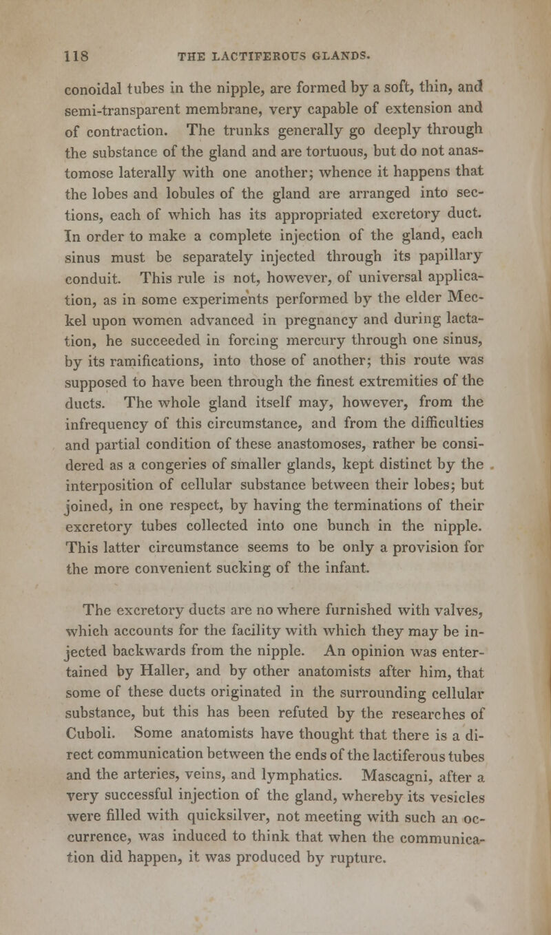 conoidal tubes in the nipple, are formed by a soft, thin, and semi-transparent membrane, very capable of extension and of contraction. The trunks generally go deeply through the substance of the gland and are tortuous, but do not anas- tomose laterally with one another; whence it happens that the lobes and lobules of the gland are arranged into sec- tions, each of which has its appropriated excretory duct. In order to make a complete injection of the gland, each sinus must be separately injected through its papillary conduit. This rule is not, however, of universal applica- tion, as in some experiments performed by the elder Mec- kel upon women advanced in pregnancy and during lacta- tion, he succeeded in forcing mercury through one sinus, by its ramifications, into those of another; this route was supposed to have been through the finest extremities of the ducts. The whole gland itself may, however, from the infrequency of this circumstance, and from the difficulties and partial condition of these anastomoses, rather be consi- dered as a congeries of smaller glands, kept distinct by the interposition of cellular substance between their lobes; but joined, in one respect, by having the terminations of their excretory tubes collected into one bunch in the nipple. This latter circumstance seems to be only a provision for the more convenient sucking of the infant. The excretory ducts are no where furnished with valves, which accounts for the facility with which they may be in- jected backwards from the nipple. An opinion was enter- tained by Haller, and by other anatomists after him, that some of these ducts originated in the surrounding cellular substance, but this has been refuted by the researches of Cuboli. Some anatomists have thought that there is a di- rect communication between the ends of the lactiferous tubes and the arteries, veins, and lymphatics. Mascagni, after a very successful injection of the gland, whereby its vesicles were filled with quicksilver, not meeting with such an oc- currence, was induced to think that when the communica- tion did happen, it was produced by rupture.