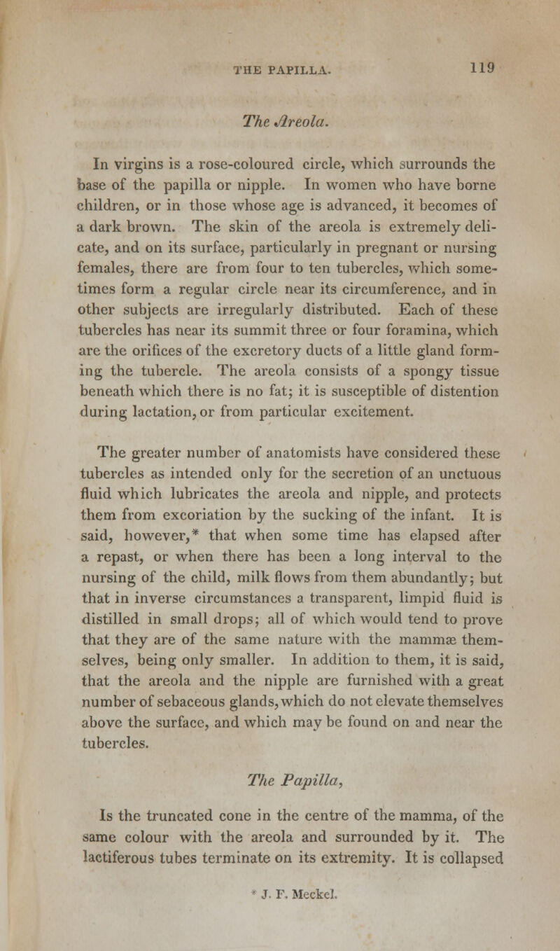 The Areola. In virgins is a rose-coloured circle, which surrounds the base of the papilla or nipple. In women who have borne children, or in those whose age is advanced, it becomes of a dark brown. The skin of the areola is extremely deli- cate, and on its surface, particularly in pregnant or nursing females, there are from four to ten tubercles, which some- times form a regular circle near its circumference, and in other subjects are irregularly distributed. Each of these tubercles has near its summit three or four foramina, which are the orifices of the excretory ducts of a little gland form- ing the tubercle. The areola consists of a spongy tissue beneath which there is no fat; it is susceptible of distention during lactation, or from particular excitement. The greater number of anatomists have considered these tubercles as intended only for the secretion of an unctuous fluid which lubricates the areola and nipple, and protects them from excoriation by the sucking of the infant. It is said, however,* that when some time has elapsed after a repast, or when there has been a long interval to the nursing of the child, milk flows from them abundantly; but that in inverse circumstances a transparent, limpid fluid is distilled in small drops; all of which would tend to prove that they are of the same nature with the mammae them- selves, being only smaller. In addition to them, it is said, that the areola and the nipple are furnished with a great number of sebaceous glands, which do not elevate themselves above the surface, and which may be found on and near the tubercles. The Papilla, Is the truncated cone in the centre of the mamma, of the same colour with the areola and surrounded by it. The lactiferous tubes terminate on its extremity. It is collapsed • J. F. Meckel.