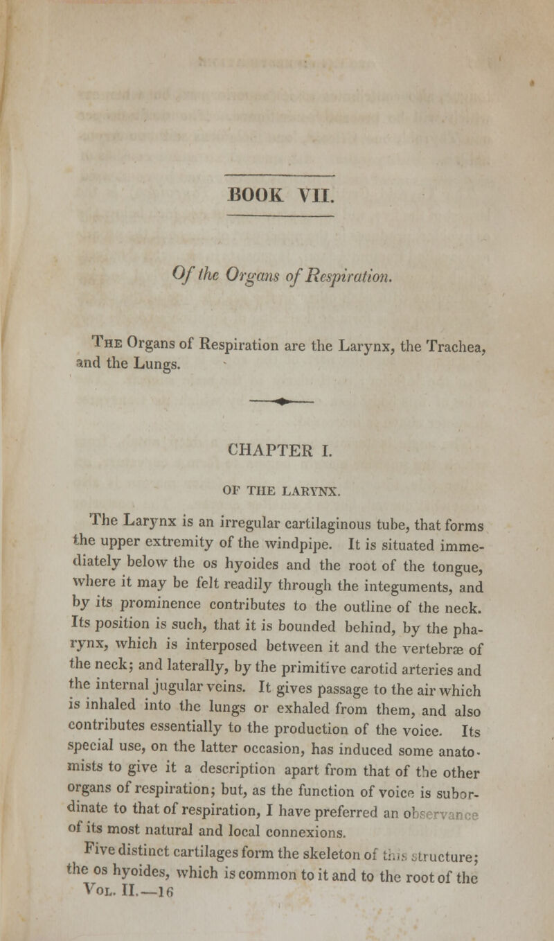 BOOK VII. Of the Organs of Respiration. The Organs of Respiration are the Larynx, the Trachea, and the Lungs. CHAPTER I. OF THE LARYNX. The Larynx is an irregular cartilaginous tube, that forms the upper extremity of the windpipe. It is situated imme- diately below the os hyoides and the root of the tongue, where it may be felt readily through the integuments, and by its prominence contributes to the outline of the neck. Its position is such, that it is bounded behind, by the pha- rynx, which is interposed between it and the vertebra? of the neck; and laterally, by the primitive carotid arteries and the internal jugular veins. It gives passage to the air which is inhaled into the lungs or exhaled from them, and also contributes essentially to the production of the voice. Its special use, on the latter occasion, has induced some anato- mists to give it a description apart from that of the other organs of respiration; but, as the function of voice is subor- dinate to that of respiration, I have preferred an observance of its most natural and local connexions. Five distinct cartilages form the skeleton of this structure; the os hyoides, which is common to it and to the root of the Vol. II.—16