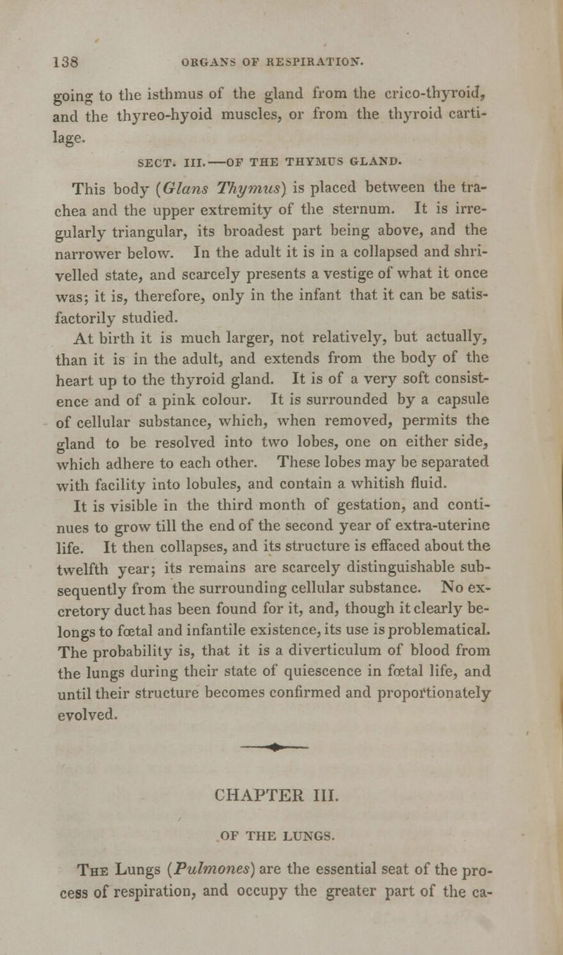 going to the isthmus of the gland from the crico-thyroid, and the thyreo-hyoid muscles, or from the thyroid carti- lage. SECT. III. OF THE THYMUS GLAND. This body {Glans Thymus) is placed between the tra- chea and the upper extremity of the sternum. It is irre- gularly triangular, its broadest part being above, and the narrower below. In the adult it is in a collapsed and shri- velled state, and scarcely presents a vestige of what it once was; it is, therefore, only in the infant that it can be satis- factorily studied. At birth it is much larger, not relatively, but actually, than it is in the adult, and extends from the body of the heart up to the thyroid gland. It is of a very soft consist- ence and of a pink colour. It is surrounded by a capsule of cellular substance, which, when removed, permits the o-land to be resolved into two lobes, one on either side, which adhere to each other. These lobes may be separated with facility into lobules, and contain a whitish fluid. It is visible in the third month of gestation, and conti- nues to grow till the end of the second year of extra-uterine life. It then collapses, and its structure is effaced about the twelfth year; its remains are scarcely distinguishable sub- sequently from the surrounding cellular substance. No ex- cretory duct has been found for it, and, though it clearly be- longs to foetal and infantile existence, its use is problematical. The probability is, that it is a diverticulum of blood from the lungs during their state of quiescence in foetal life, and until their structure becomes confirmed and proportionately evolved. CHAPTER III. OF THE LUNGS. The Lungs (Pulmones) are the essential seat of the pro- cess of respiration, and occupy the greater part of the ca-