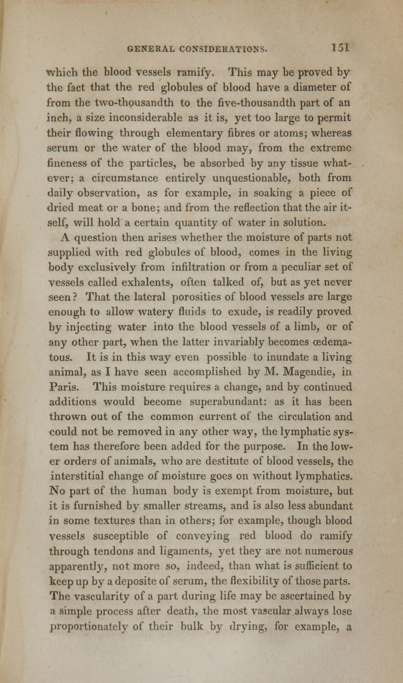 which the blood vessels ramify. This may be proved by the fact that the red globules of blood have a diameter of from the two-thousandth to the five-thousandth part of an inch, a size inconsiderable as it is, yet too large to permit their flowing through elementary fibres or atoms; whereas serum or the water of the blood may, from the extreme fineness of the particles, be absorbed by any tissue what- ever; a circumstance entirely unquestionable, both from daily observation, as for example, in soaking a piece of dried meat or a bone; and from the reflection that the air it- self, will hold a certain quantity of water in solution. A question then arises whether the moisture of parts not supplied with red globules of blood, comes in the living body exclusively from infiltration or from a peculiar set of vessels called exhalents, often talked of, but as yet never seen ? That the lateral porosities of blood vessels are large enough to allow watery fluids to exude, is readily proved by injecting water into the blood vessels of a limb, or of any other part, when the latter invariably becomes (Edema- tous. It is in this way even possible to inundate a living animal, as I have seen accomplished by M. Magendie, in Paris. This moisture requires a change, and by continued additions would become superabundant: as it has been thrown out of the common current of the circulation and could not be removed in any other way, the lymphatic sys- tem has therefore been added for the purpose. In the low- er orders of animals, who are destitute of blood vessels, the interstitial change of moisture goes on without lymphatics. No part of the human body is exempt from moisture, but it is furnished by smaller streams, and is also less abundant in some textures than in others; for example, though blood vessels susceptible of conveying red blood do ramify through tendons and ligaments, yet they are not numerous apparently, not more so, indeed, than what is sufficient to keep up by a deposite of serum, the flexibility of those parts. The vascularity of a part during life may be ascertained by a simple process after death, the most vascular always lose proportionately of their bulk by drying, for example, a