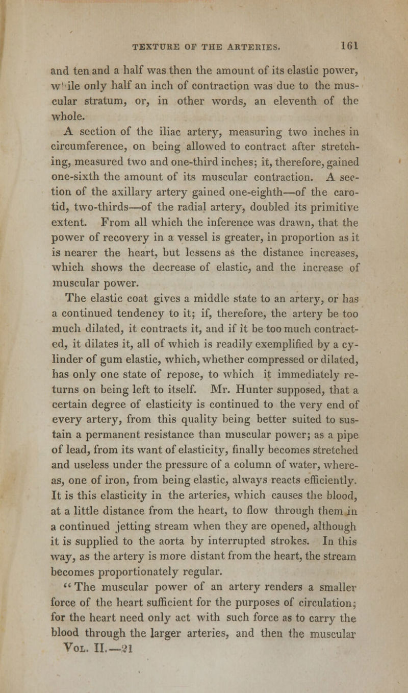 and ten and a half was then the amount of its elastic power, w' ile only half an inch of contraction was due to the mus- cular stratum, or, in other words, an eleventh of the whole. A section of the iliac artery, measuring two inches in circumference, on being allowed to contract after stretch- ing, measured two and one-third inches; it, therefore, gained one-sixth the amount of its muscular contraction. A sec- tion of the axillary artery gained one-eighth—of the caro- tid, two-thirds—of the radial artery, doubled its primitive extent. From all which the inference was drawn, that the power of recovery in a vessel is greater, in proportion as it is nearer the heart, but lessens as the distance increases, which shows the decrease of elastic, and the increase of muscular power. The elastic coat gives a middle state to an artery, or has a continued tendency to it; if, therefore, the artery be too much dilated, it contracts it, and if it be too much contract- ed, it dilates it, all of which is readily exemplified by a cy- linder of gum elastic, which, whether compressed or dilated, has only one state of repose, to which it immediately re- turns on being left to itself. Mr. Hunter supposed, that a certain degree of elasticity is continued to the very end of every artery, from this quality being better suited to sus- tain a permanent resistance than muscular power; as a pipe of lead, from its want of elasticity, finally becomes stretched and useless under the pressure of a column of water, where- as, one of iron, from being elastic, always reacts efficiently. It is this elasticity in the arteries, which causes the blood, at a little distance from the heart, to flow through them in a continued jetting stream when they are opened, although it is supplied to the aorta by interrupted strokes. In this way, as the artery is more distant from the heart, the stream becomes proportionately regular.  The muscular power of an artery renders a smaller force of the heart sufficient for the purposes of circulation; for the heart need only act with such force as to carry the blood through the larger arteries, and then the muscular Vol. II 91