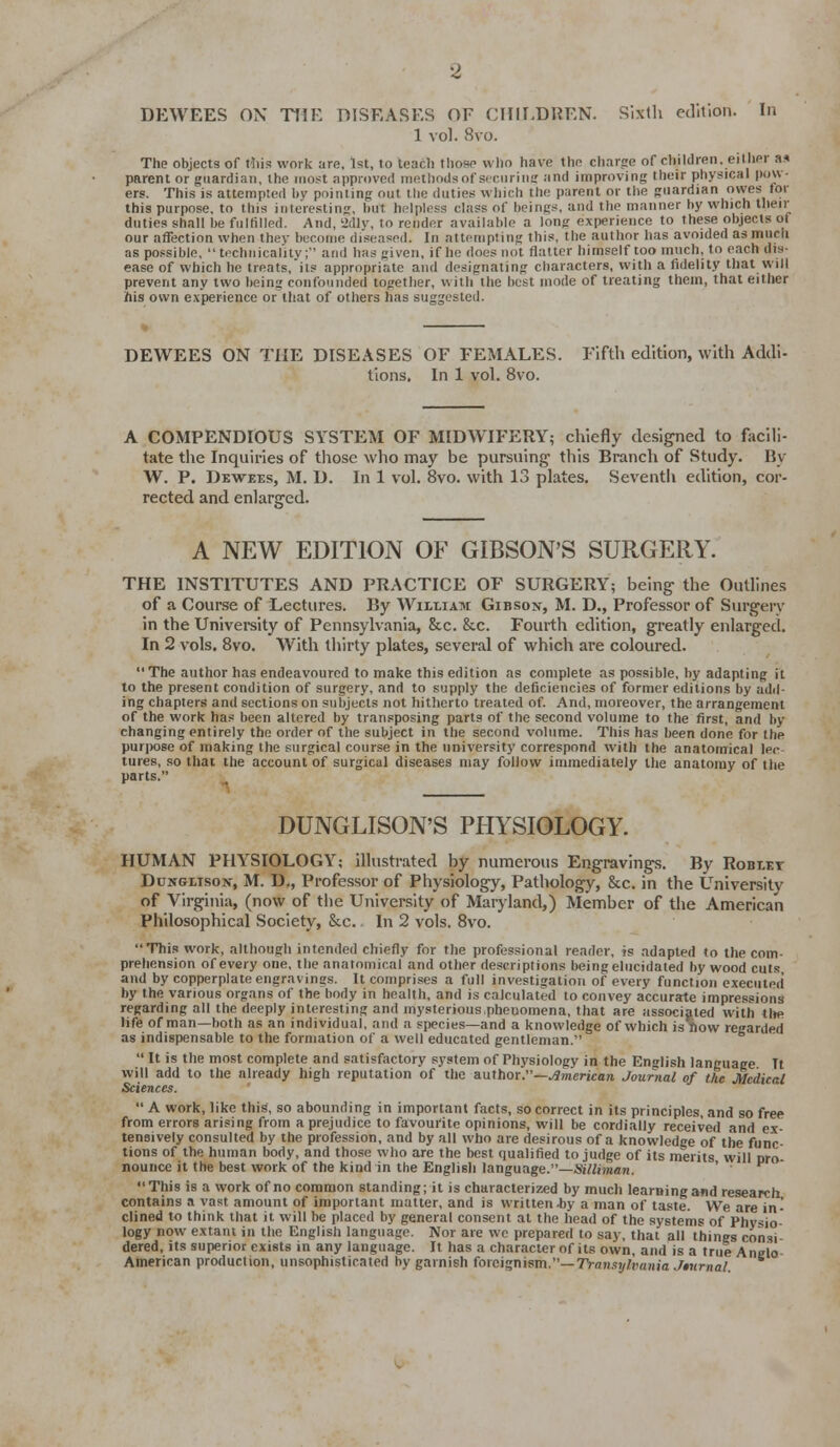 DEWEES OX THE DISEASES OF CHII.DREN. Slxtli e(Vition. In 1 vol. 8vo. The objects of rtiii? work are, 1st, to teacli tliose who have the charge of children, either as parent or guardian, the most approved methods of sfcuriiig and improving their physical pow- ers. Thi.s is attempted by pointing out tlie duties which the parent or the guardian owes for this purpose, to this interesting, but helpless class of beings, and the manner by which their duties shall be fullilled. And, 'Jdly, to render available a long experience to these objects of our affection when thev become diseased. In attempting this, the author has avoided as much as possible,  technicality;' and has given, if ho does not flatter himself too much, to each dis- ease of which he treats,its appropriate and designating characters, with a fidelity that will prevent any two being confounded together, with the best mode of treating them, that either his own experience or that of others has suggested. DEWEES ON THE DISEASES OF FEMALES. Fifth edition, with Addi- tions. In 1 vol. 8vo. A COMPENDIOUS SYSTEM OF MIDWIFERY; chiefly designed to facili- tate the Inquiries of those who may be pursning tills Branch of Study. By W. P. Dewees, M. D. In 1 vol. 8vo. with 13 plates. Seventh edition, cor- rected and enlarged. A NEW EDITION OF GIBSON'S SURGERY. THE INSTITUTES AND PRACTICE OF SURGERY; being the Outlines of a Course of Lectures. By William Gibson, M. D., Professor of Surgery in the University of Pennsylvania, &c. &c. Fourth edition, greatly enlarged. In 2 vols. Bvo. With thirty plates, several of which are coloured.  The author has endeavoured to make this edition as complete as possible, by adapting it to the present condition of surgery, and to supply the deficiencies of former editions by add- ing chapters and sections on subjects not hitherto treated of. And, moreover, the arrangement of the work has been altered by tran.sposing parts of the second volume to the first, and by changing entirely the order of the subject in the second volume. This has been done for the purpose of making the surgical course in the university correspond with the anatomical lee tures, so that the account of surgical diseases may follow immediately the anatomy of the parts. DUNGLISON'S PHYSIOLOGY. HUMAN PHYSIOLOGY; Illustrated by numerous Engravings. By Roblet Dunglison, M. D., Professor of Physiology, Pathology, &c. in the University of Virginia, (now of tlie Univereity of Marjland,) Member of the American Philosophical Society, &c. In 2 vols. 8vo. Thi.s work, although intended chiefly for the professional reader, is adapted to the com- prehension of every one, the anatomical and other descriptions being elucidated by wood cuts and by copperplate engravings. It comprises a full investigation of every function executed by the various organs of the body in health, and is calculated to convey accurate impressions regarding all the deeply interesting and mysterious,phenomena, that are associated with tlw life of man—both as an individual, and a species—and a knowledge of which is Tiow regarded as indispensable to the formation of a well educated gentleman.  It is the most complete and satisfactory sy.xtem of Physiology in the English language Tt will add to the already high reputation of the author.—./Smerican Journal of the Medical Sciences.  A work, like this, so abounding in important facts, so correct in its principles, and so free from errors arising from a prejudice to favourite opinions, will be cordially received and ex- tensively consulted by the profession, and by all who are desirous of a knowledge of the func- tions of the human body, and those who are the best qualified to judge of its merits will oro- nouncc it the best work of the kind in the English language.—SiUi7nan. ' ' This is a work of no common standing; it is characterized by much learning and research contains a vast amount of important matter, and is written Ay a man of taste. We are in- clined to think that it will be placed by general consent at the head of the systems of Physio- logy now extant in the English language. Nor are wo prepared to say, that all things consi- dered, its superior exists in any language. It has a character of its own, and is a true Anelo- American production, unsophisticated by garnish foreignism,—TVansj^iftmnia Jmmal