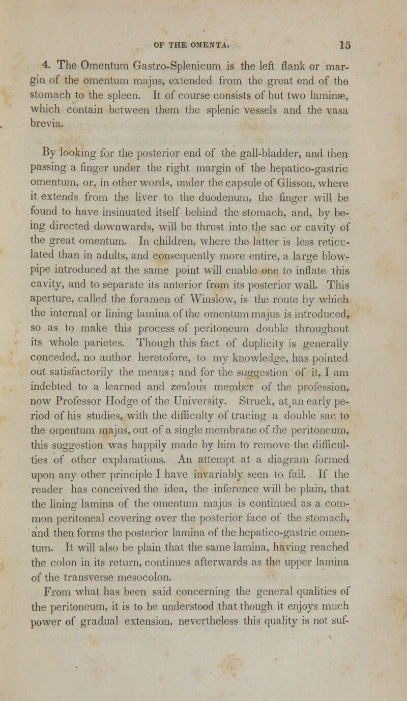 4. The Omentum Gastro-Splenicum is the left flank or mar- gin of the omentum majus, extended from the great end of the stomach to the spleen. It of course consists of but two laminae, which contain between them the splenic vessels and the vasa brevia. By looking for the posterior end of the gall-bladder, and then passing a finger under the right margin of the hepatico-gastric omentum, or, in other words, under the capsule of Glisson, where it extends from the liver to the duodenum, the finger will be found to have insinuated itself behind the stomach, and, by be- ing directed downwards, will be thrust into the sac or cavity of the great omentum. In children, where the latter is less reticu- lated than in adults, and consequently more entire, a large blow- pipe introduced at the same point will enable one to inflate this cavity, and to separate its anterior from its posterior wall. This aperture, called the foramen of Winslow, is the route by which the internal or hning lamina of the omentum majus is introduced, so as to make this process of peritoneum double throughout its whole parietes. Though this fact of duplicity is generally conceded, no author heretofore, to my knowledge, has pointed out satisfactorily the means; and for the suggestion of it, I am indebted to a learned and zealous member of the profession, now Professor Hodge of the University. Struck, at,an early pe- riod of his studies, with the difiiculty of tracing a double sac to the omentum majus, out of a single membrane of the peritoneum, this suggestion was happily made by him to remove the diflicul- ties of other explanations. An attempt at a diagram formed upon any other principle I have invariably seen to fail. If the reader has conceived the idea, the inference will be plain, that the lining lamina of the omentum majus is continued as a com- mon peritoneal covering over the posterior face of the stomach, and then forms the posterior lamina of the hepatico-gastric omen- tum. It will also be plain that the same lamina, having reached the colon in its return, continues afterwards as the upper lamina of the transverse mesocolon. From what has been said concerning the general qualities of the peritoneum, it is to be understood that though it enjoys much power of gradual extension, nevertheless this quality is not suf-