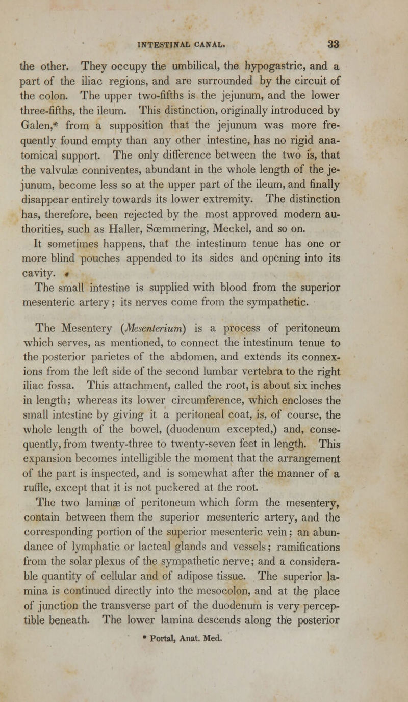 the other. They occupy the umbilical, the hypogastric, and a part of the iliac regions, and are surrounded by the circuit of the colon. The upper two-fifths is the jejunum, and the lower three-fifths, the ileum. This distinction, originally introduced by Galen,* from a supposition that the jejunum was more fre- quently found empty than any other intestine, has no rigid ana- tomical support. The only difference between the two is, that the valvulae conniventes, abundant in the whole length of the je- junum, become less so at the upper part of the ileum, and finally disappear entirely towards its lower extremity. The distinction has, therefore, been rejected by the most approved modern au- thorities, such as Haller, Soemmering, Meckel, and so on. It sometimes happens, that the intestinum tenue has one or more blind pouches appended to its sides and opening into its cavity. « The small intestine is supplied with blood from the superior mesenteric artery; its nerves come from the sympathetic. The Mesentery {Mesenterium) is a process of peritoneum which serves, as mentioned, to connect the intestinurn tenue to the posterior parietes of the abdomen, and extends its connex- ions from the left side of the second lumbar vertebra to the right iliac fossa. This attachment, called the root, is about six inches in length; whereas its lower circumference, which encloses the small intestine by giving it a peritoneal coat, is, of course, the whole length of the bowel, (duodenum excepted,) and, conse- quently, from twenty-three to twenty-seven feet in length. This expansion becomes intelligible the moment that the arrangement of the part is inspected, and is somewhat after the manner of a ruffle, except that it is not puckered at the root. The two laminae of peritoneum which form the mesentery, contain between them the superior mesenteric artery, and the corresponding portion of the superior mesenteric vein; an abun- dance of lymphatic or lacteal glands and vessels; ramifications from the solar plexus of the sympathetic nerve; and a considera- ble quantity of cellular and of adipose tissue. The superior la- mina is continued directly into the mesocolon, and at the place of junction the transverse part of the duodenum is very percep- tible beneath. The lower lamina descends along the posterior • Portal, Anat, Med.