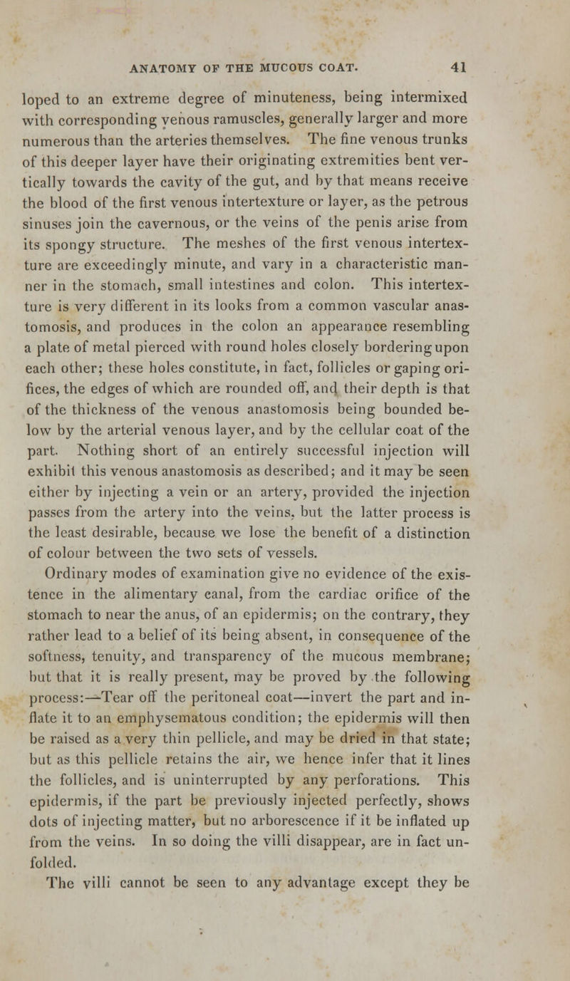 loped to an extreme degree of minuteness, being intermixed with corresponding venous ramuscles, generally larger and more numerous than the arteries themselves. The fine venous trunks of this deeper layer have their originating extremities bent ver- tically towards the cavity of the gut, and by that means receive the blood of the first venous intertexture or layer, as the petrous sinuses join the cavernous, or the veins of the penis arise from its spongy structure. The meshes of the first venous intertex- ture are exceedingly minute, and vary in a characteristic man- ner in the stomach, small intestines and colon. This intertex- ture is very different in its looks from a common vascular anas- tomosis, and produces in the colon an appearance resembling a plate of metal pierced with round holes closely bordering upon each other; these holes constitute, in fact, follicles or gaping ori- fices, the edges of which are rounded ofi, and their depth is that of the thickness of the venous anastomosis being bounded be- low by the arterial venous layer, and by the cellular coat of the part. Nothing short of an entirely successful injection will exhibit this venous anastomosis as described; and it may be seen either by injecting a vein or an artery, provided the injection passes from the artery into the veins, but the latter process is the least desirable, because we lose the benefit of a distinction of colour between the two sets of vessels. Ordinary modes of examination give no evidence of the exis- tence in the alimentary canal, from the cardiac orifice of the stomach to near the anus, of an epidermis; on the contrary, they rather lead to a belief of its being absent, in consequence of the softness, tenuity, and transparency of the mucous membrane; but that it is really present, may be proved by the following process:—Tear off the peritoneal coat—invert the part and in- flate it to an emphysematous condition; the epidermis will then be raised as a very thin pellicle, and may be dried in that state; but as this pellicle retains the air, we hence infer that it lines the follicles, and is uninterrupted by any perforations. This epidermis, if the part be previously injected perfectly, shows dots of injecting matter, but no arborescence if it be inflated up from the veins. In so doing the villi disappear, are in fact un- folded. The villi cannot be seen to any advantage except they be