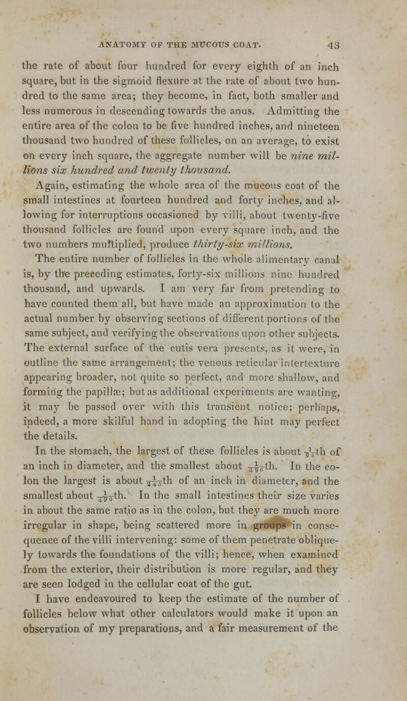 the rate of about four hundred for every eighth of an inch square, but in the sigmoid flexure at the rate of about two hun- dred to the same area; they become, in fact, both smaller and less numerous in descending towards the anus. Admitting the entire area of the colon to be five hundred inches, and nineteen thousand two hundred of these follicles, on an average, to exist on every inch square, the aggregate number will be nine mil- lions six hundred and twenty thousand. Again, estimating the whole area of the mucous coat of the small intestines at fourteen hundred and forty inches, and al- lowing for interruptions occasioned by villi, about twenty-five thousand follicles are found upon every square inch, and the two numbers muftiplied, produce thirty-six millions. The entire number of follicles in the whole alimentary canal is, by the preceding estimates, forty-six millions nine hundred thousand, and upwards. I am very far from pretending to have counted them all, but have made an approximation to the actual number by observing sections of difi'erent portions of the same subject, and verifying the observations upon other subjects. The external surface of the cutis vera presents, as it were, in outline the same arrangement; the venous reticular intertexture appearing broader, not quite so perfect, and more shallow, and forming the papillae; but as additional experiments are wanting, it may be passed over with this transient notice; perhaps, indeed, a more skilful hand in adopting the hint may perfect the details. In the stomach, the largest of these follicles is about -g^g^th of an inch in diameter, and the smallest about ^^^oth. In the co- lon the largest is about 275th of an inch in diameter, and the smallest about --yath. In the small intestines their size varies in about the same ratio as in the colon, but they are much more irregular in shape, being scattered more in groo^ in conse- quence of the villi intervening: some of them penetrate oblique- ly towards the foundations of the villi; hence, when examined from the exterior, their distribution is more regular, and they are seen lodged in the cellular coat of the gut. I have endeavoured to keep the estimate of the number of follicles below what other calculators would make it upon an observation of my preparations, and a fair measurement of the