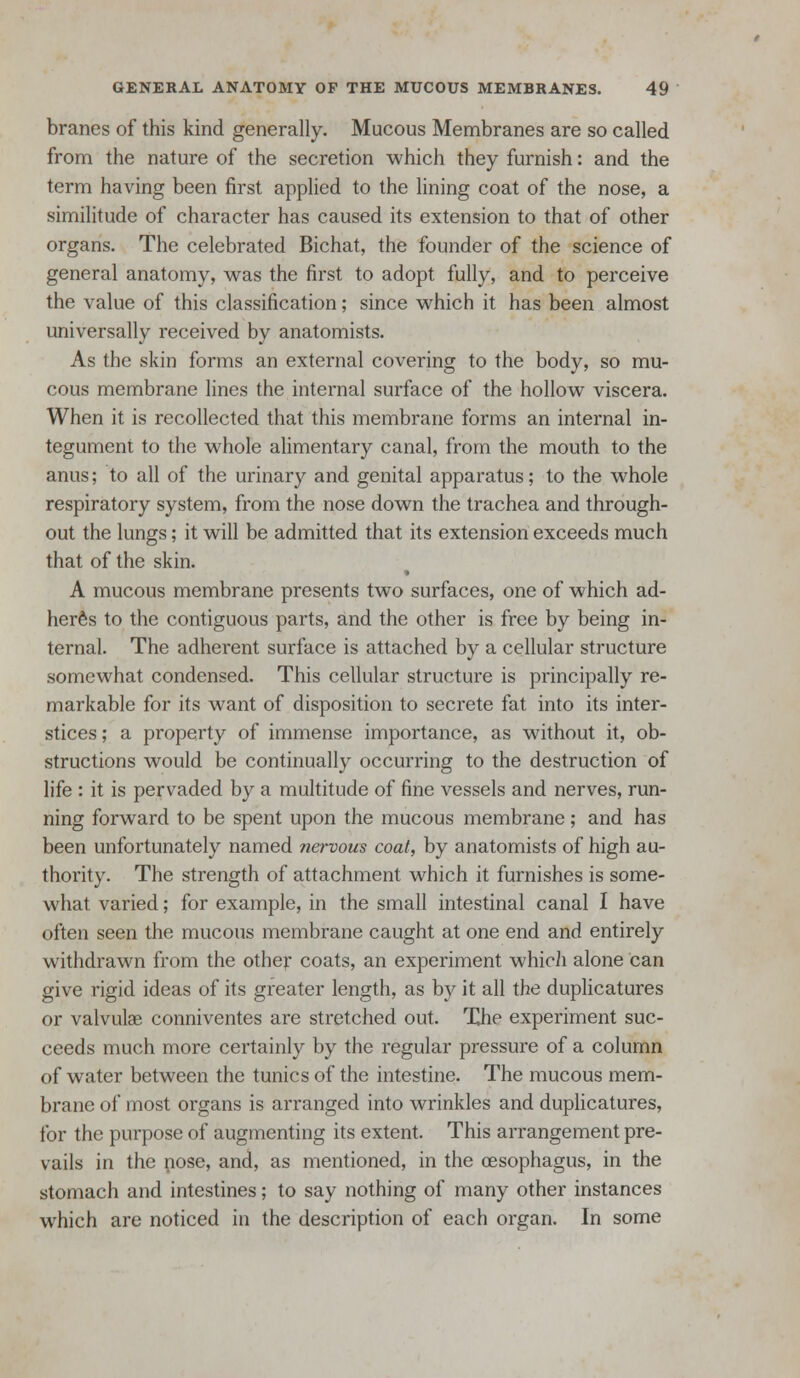 branes of this kind generally. Mucous Membranes are so called from the nature of the secretion which they furnish: and the term having been first applied to the lining coat of the nose, a similitude of character has caused its extension to that of other organs. The celebrated Bichat, the founder of the science of general anatomy, was the first to adopt fully, and to perceive the value of this classification; since which it has been almost universally received by anatomists. As the skin forms an external covering to the body, so mu- cous membrane lines the internal surface of the hollow viscera. When it is recollected that this membrane forms an internal in- tegument to the whole alimentary canal, from the mouth to the anus; to all of the urinary and genital apparatus; to the whole respiratory system, from the nose down the trachea and through- out the lungs; it will be admitted that its extension exceeds much that of the skin. A mucous membrane presents two surfaces, one of which ad- heres to the contiguous parts, and the other is free by being in- ternal. The adherent surface is attached by a cellular structure somewhat condensed. This cellular structure is principally re- markable for its want of disposition to secrete fat into its inter- stices; a property of immense importance, as without it, ob- structions would be continually occurring to the destruction of life : it is pervaded by a multitude of fine vessels and nerves, run- ning forward to be spent upon the mucous membrane; and has been unfortunately named nervous coat, by anatomists of high au- thority. The strength of attachment which it furnishes is some- what varied; for example, in the small intestinal canal I have often seen the mucous membrane caught at one end and entirely withdrawn from the other coats, an experiment whicii alone can give rigid ideas of its greater length, as by it all the duplicatures or valvulae conniventes are stretched out. The experiment suc- ceeds much more certainly by the regular pressure of a column of water between the tunics of the intestine. The mucous mem- brane of most organs is arranged into wrinkles and duplicatures, tor the purpose of augmenting its extent. This arrangement pre- vails in the nose, and, as mentioned, in the oesophagus, in the stomach and intestines; to say nothing of many other instances which are noticed in the description of each organ. In some