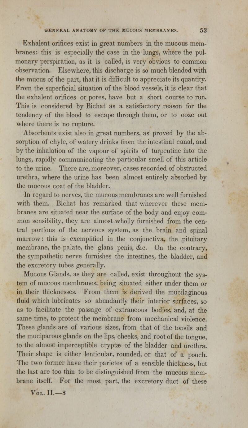 Exhalent orifices exist in great numbers in the mucous mem- branes: this is especially the case in the lungs, where the pul- monary perspiration, as it is called, is very obvious to common observation. Elsewhere, this discharge is so much blended with the mucus of the part, that it is difficult to appreciate its quantity. From the superficial situation of the blood vessels, it is clear that the exhalent orifices or pores, have but a short course to run. This is considered by Bichat as a satisfactory reason for the tendency of the blood to escape through them, or to ooze out where there is no rupture. Absorbents exist also in great numbers, as proved by the ab- sorption of chyle, of watery drinks from the intestinal canal, and by the inhalation of the vapour of spirits of turpentine into the lungs, rapidly communicating the particular smell of this article to the urine. There are, moreover, cases recorded of obstructed urethra, where the urine has been almost entirely absorbed by the mucous coat of the bladder. In regard to nerves, the mucous membranes are well furnished with them. Bichat has remarked that wherever these mem- branes are situated near the surface of the body and enjoy com- mon sensibility, they are almost wholly furnished from the cen- tral portions of the nervous system, as the brain and spinal marrow: this is exemplified in the conjunctiva, the pituitary membrane, the palate, the glans penis, &c. On the contrary, the sympathetic nerve furnishes the intestines, the bladder, and the excretory tubes generally. Mucous Glands, as they are called, exist throughout the sys- tem of mucous membranes, being situated either under them or in their thicknesses. From them is derived the mucilaginous fluid which lubricates so abundantly their interior surfaces, so as to facilitate the passage of extraneous bodies, and, at the same time, to protect the membrane from mechanical violence. These glands are of various sizes, from that of the tonsils and the muciparous glands on the lips, cheeks, and root of the tongue, to the almost imperceptible cryptae of the bladder and urethra. Their shape is either lenticular, rounded, or that of a pouch. The two former have their parietes of a sensible thickness, but the last are too thin to be distinguished from the mucous mem- brane itself. For the most part, the excretory duct of these Vol. II.—8