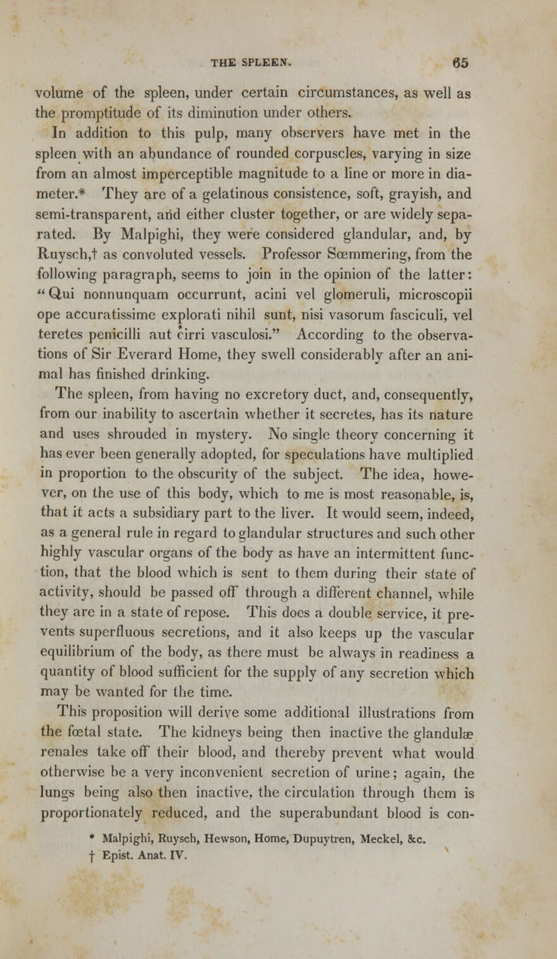volume of the spleen, under certain circumstances, as well as the promptitude of its diminution under others. In addition to this pulp, many observers have met in the spleen with an abundance of rounded corpuscles, varying in size from an almost imperceptible magnitude to a line or more in dia- meter.* They arc of a gelatinous consistence, soft, grayish, and semi-transparent, arid either cluster together, or are widely sepa- rated. By Malpighi, they were considered glandular, and, by Ruysch,t as convoluted vessels. Professor Soemmering, from the following paragraph, seems to join in the opinion of the latter: Qui nonnunquam occurrunt, acini vel glomeruli, microscopii ope accuratissime explorati nihil sunt, nisi vasorum fasciculi, vel teretes penicilli aut cirri vasculosi. According to the observa- tions of Sir Everard Home, they swell considerably after an ani- mal has finished drinking. The spleen, from having no excretory duct, and, consequently, from our inability to ascertain whether it secretes, has its nature and uses shrouded in mystery. No single theory concerning it has ever been generally adopted, for speculations have multiplied in proportion to the obscurity of the subject. The idea, howe- ver, on the use of this body, which to me is most reasonable, is, that it acts a subsidiary part to the liver. It would seem, indeed, as a general rule in regard to glandular structures and such other highly vascular organs of the body as have an intermittent func- tion, that the blood which is sent to them during their state of activity, should be passed oflT through a different channel, while they are in a state of repose. This does a double service, it pre- vents superfluous secretions, and it also keeps up the vascular equilibrium of the body, as there must be always in readiness a quantity of blood sufficient for the supply of any secretion which may be wanted for the time. This proposition will derive some additional illustrations from the foetal state. The kidneys being then inactive the glandulae renales take off their blood, and thereby prevent what would otherwise be a very inconvenient secretion of urine; again, the lungs being also then inactive, the circulation through them is proportionately reduced, and the superabundant blood is con- • Malpighi, Ruysch, Hewson, Home, Dupuytren, Meckel, &c. t Epist. Anat. IV. ■