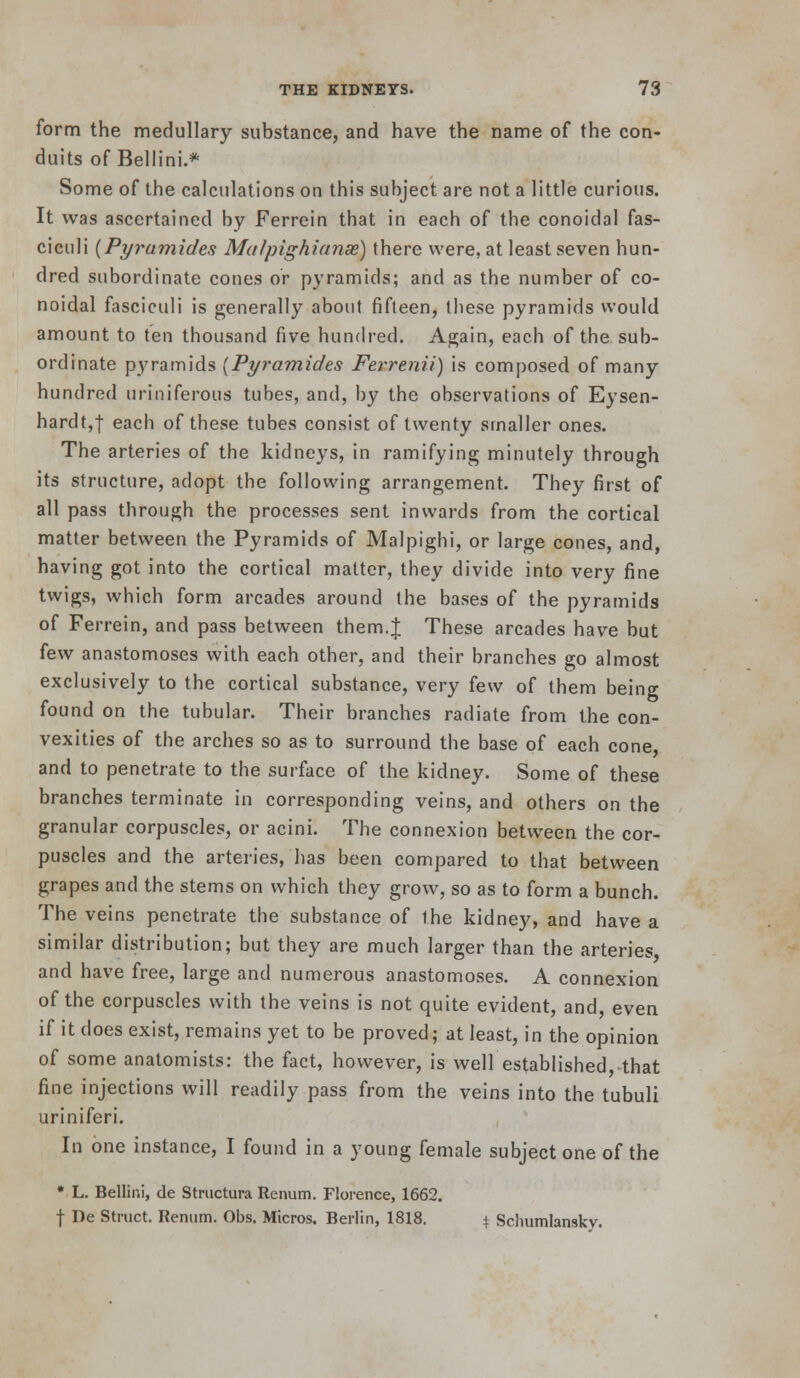 form the medullary substance, and have the name of the con- duits of Bellini.* Some of the calculations on this subject are not a little curious. It was ascertained by Ferrein that in each of the conoidal fas- ciculi {Pyramides Malpighianae) there were, at least seven hun- dred subordinate cones or pyramids; and as the number of co- noidal fasciculi is generally about fifteen, these pyramids would amount to ten thousand five hundred. Again, each of the sub- ordinate pyramids {Pyramides Fet-renii) is composed of many hundred uriniferous tubes, and, by the observations of Eysen- hardt,! each of these tubes consist of twenty smaller ones. The arteries of the kidneys, in ramifying minutely through its structure, adopt the following arrangement. They first of all pass through the processes sent inwards from the cortical matter between the Pyramids of Malpighi, or large cones, and, having got into the cortical matter, they divide into very fine twigs, which form arcades around the bases of the pyramids of Ferrein, and pass between them.J These arcades have but few anastomoses with each other, and their branches go almost exclusively to the cortical substance, very few of them being found on the tubular. Their branches radiate from the con- vexities of the arches so as to surround the base of each cone and to penetrate to the surface of the kidney. Some of these branches terminate in corresponding veins, and others on the granular corpuscles, or acini. The connexion between the cor- puscles and the arteries, lias been compared to that between grapes and the stems on which they grow, so as to form a bunch. The veins penetrate the substance of the kidney, and have a similar distribution; but they are much larger than the arteries and have free, large and numerous anastomoses. A connexion of the corpuscles with the veins is not quite evident, and, even if it does exist, remains yet to be proved; at least, in the opinion of some anatomists: the fact, however, is well established, that fine injections will readily pass from the veins into the tubuli uriniferi. In one instance, I found in a young female subject one of the * L. Bellini, de Stnictura Renum. Florence, 1662. t De Struct. Renum. Obs. Micros. Berlin, 1818. i, Scliumlanskv.