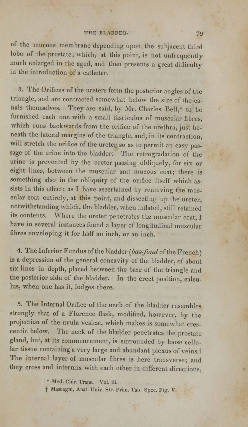of the mucous membrane depending upon the subjacent third lobe of the prostate; which, at this point, is not unfrequently much enlarged in the aged, and then presents a great difficulty in the introduction of a catheter. 3. The Orifices of the ureters form the posterior angles of the triangle, and arc contracted somewhat below the size of the ca- nals themselves. They are said, by Mr. Charles Bell,* to be furnished each one with a small fasciculus of muscular fibres, which runs backwards from the orifice of the urethra, just be- neath the lateral margins of the triangle, and, in its contraction, will stretch the orifice of the urete^ so as to permit an easy pas- sage of the urine into the bladder. The retrogradation of the urine is prevented by the ureter passing obliquely, for six or eight lines, between the muscular and mucous coat; there is something also in the obliquity of the orifice itself which as- sists in this effect; as I have ascertained by removing the mus- cular coat entirely, at this point, and dissecting up the ureter, notwithstanding which, the bladder, when inflated, still retained its contents. Where the ureter penetrates the muscular coat, I have in several instances found a layer of longitudinal muscular fibres enveloping it for half an inch, or an inch, 4. The Inferior Fundus of the bladder (das-fo7id of ihe French) is a depression of the general concavity of the bladder, of about six lines in depth, placed between the base of the triangle and the posterior side of the bladder. In the erect position, calcu- lus, when one has it, lodges there. 5. The Internal Orifice of the neck of the bladder resembles strongly that of a Florence flask, modified, however, by the projection of the uvula vesicae, which makes is somewhat cres- centic below. The neck of the bladder penetrates the prostate gland, but, at its commencement, is surrounded by loose cellu- lar tissue containing a very large and abundant plexus of veins.t The internal layer of muscular fibres is here transverse; and they cross and intermix with each other in different directions, * Med. Chir. Trans. Vol. iii. t Mascagni, Anat. Univ. Str. Prim. Tab. Spec. Fig. V.
