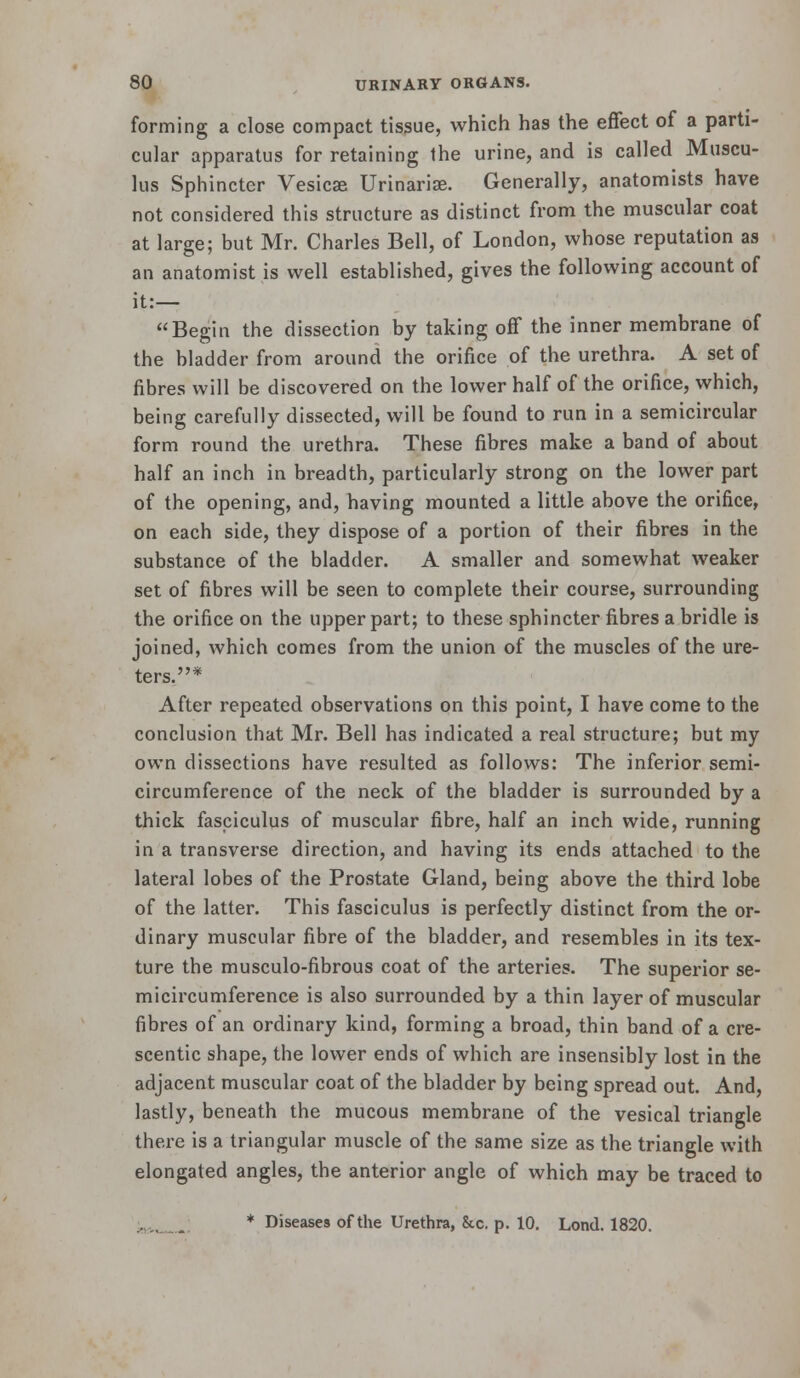 forming a close compact tissue, which has the effect of a parti- cular apparatus for retaining the urine, and is called Muscu- lus Sphincter Vesica Urinarise. Generally, anatomists have not considered this structure as distinct from the muscular coat at large; but Mr. Charles Bell, of London, whose reputation as an anatomist is well established, gives the following account of it:— Begin the dissection by taking off the inner membrane of the bladder from around the orifice of the urethra. A set of fibres will be discovered on the lower half of the orifice, which, being carefully dissected, will be found to run in a semicircular form round the urethra. These fibres make a band of about half an inch in breadth, particularly strong on the lower part of the opening, and, having mounted a little above the orifice, on each side, they dispose of a portion of their fibres in the substance of the bladder. A smaller and somewhat weaker set of fibres will be seen to complete their course, surrounding the orifice on the upper part; to these sphincter fibres a bridle is joined, which comes from the union of the muscles of the ure- ters,* After repeated observations on this point, I have come to the conclusion that Mr. Bell has indicated a real structure; but my own dissections have resulted as follows: The inferior semi- circumference of the neck of the bladder is surrounded by a thick fasciculus of muscular fibre, half an inch wide, running in a transverse direction, and having its ends attached to the lateral lobes of the Prostate Gland, being above the third lobe of the latter. This fasciculus is perfectly distinct from the or- dinary muscular fibre of the bladder, and resembles in its tex- ture the musculo-fibrous coat of the arteries. The superior se- micircumference is also surrounded by a thin layer of muscular fibres of an ordinary kind, forming a broad, thin band of a cre- scentic shape, the lower ends of which are insensibly lost in the adjacent muscular coat of the bladder by being spread out. And, lastly, beneath the mucous membrane of the vesical triangle there is a triangular muscle of the same size as the triangle with elongated angles, the anterior angle of which may be traced to ',,.., * Diseases of the Urethra, &c. p. 10. Lond. 1820.