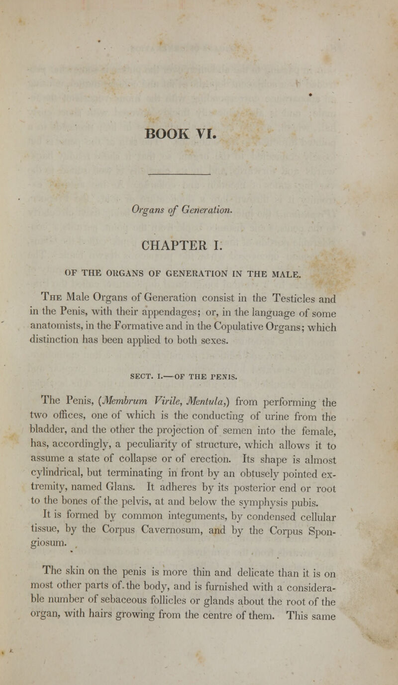 Organs of Generation. CHAPTER I. OF THE ORGANS OF GENERATION IN THE MALE. The Male Organs of Generation consist in the Testicles and in the Penis, with their appendages; or, in the language of some anatomists, in the Formative and in the Copulative Organs; which distinction has been applied to both sexes. SECT. I.—or THE PENIS. The Penis, (Membrum Virile, Mentula,) from performing the two offices, one of which is the conducting of urine from the bladder, and the other the projection of semen into the female, has, accordingly, a peculiarity of structure, which allows it to assume a state of collapse or of erection. Its shape is almost cyhndrical, but terminating in front by an obtusely pointed ex- tremity, named Glans. It adheres by its posterior end or root to the bones of the pelvis, at and below the symphysis pubis. It is formed by common integuments, by condensed cellular tissue, by the Corpus Cavernosum, and by the Corpus Spon- giosum. The skin on the penis is more thin and delicate than it is on most other parts of. the body, and is furnished with a considera- ble number of sebaceous follicles or glands about the root of the organ, with hairs growing from the centre of them. This same