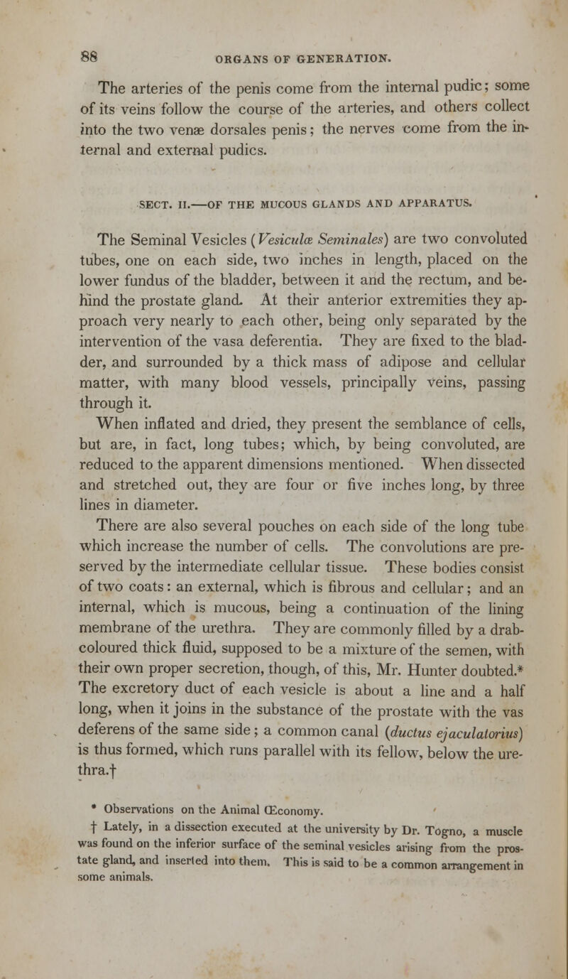 The arteries of the penis come from the internal pudic; some of its veins follow the course of the arteries, and others collect into the two venae dorsales penis; the nerves come from the in- ternal and external pudics. SECT. n. OF THE MUCOUS GLANDS AND APPARATUS. The Seminal Vesicles (Vesiculce Seminales) are two convoluted tubes, one on each side, two inches in length, placed on the lower fundus of the bladder, between it and the rectum, and be- hind the prostate gland At their anterior extremities they ap- proach very nearly to each other, being only separated by the intervention of the vasa deferentia. They are fixed to the blad- der, and surrounded by a thick mass of adipose and cellular matter, with many blood vessels, principally veins, passing through it. When inflated and dried, they present the semblance of cells, but are, in fact, long tubes; which, by being convoluted, are reduced to the apparent dimensions mentioned. When dissected and stretched out, they are four or five inches long, by three lines in diameter. There are also several pouches on each side of the long tube which increase the number of cells. The convolutions are pre- served by the intermediate cellular tissue. These bodies consist of two coats: an external, which is fibrous and cellular; and an internal, which is mucous, being a continuation of the lining membrane of the urethra. They are commonly filled by a drab- coloured thick fluid, supposed to be a mixture of the semen, with their own proper secretion, though, of this, Mr. Hunter doubted.* The excretory duct of each vesicle is about a line and a half long, when it joins in the substance of the prostate with the vas deferens of the same side; a common canal {ductus ejaculalorius) is thus formed, which runs parallel with its fellow, below the ure- thra.t • Observations on the Animal CEconomy. t Lately, in a dissection executed at the university by Dr. Togno, a muscle was found on the inferior surface of the seminal vesicles arising from the pros- tate gland, and inserted into them. This is said to be a common arrangement in some animals.