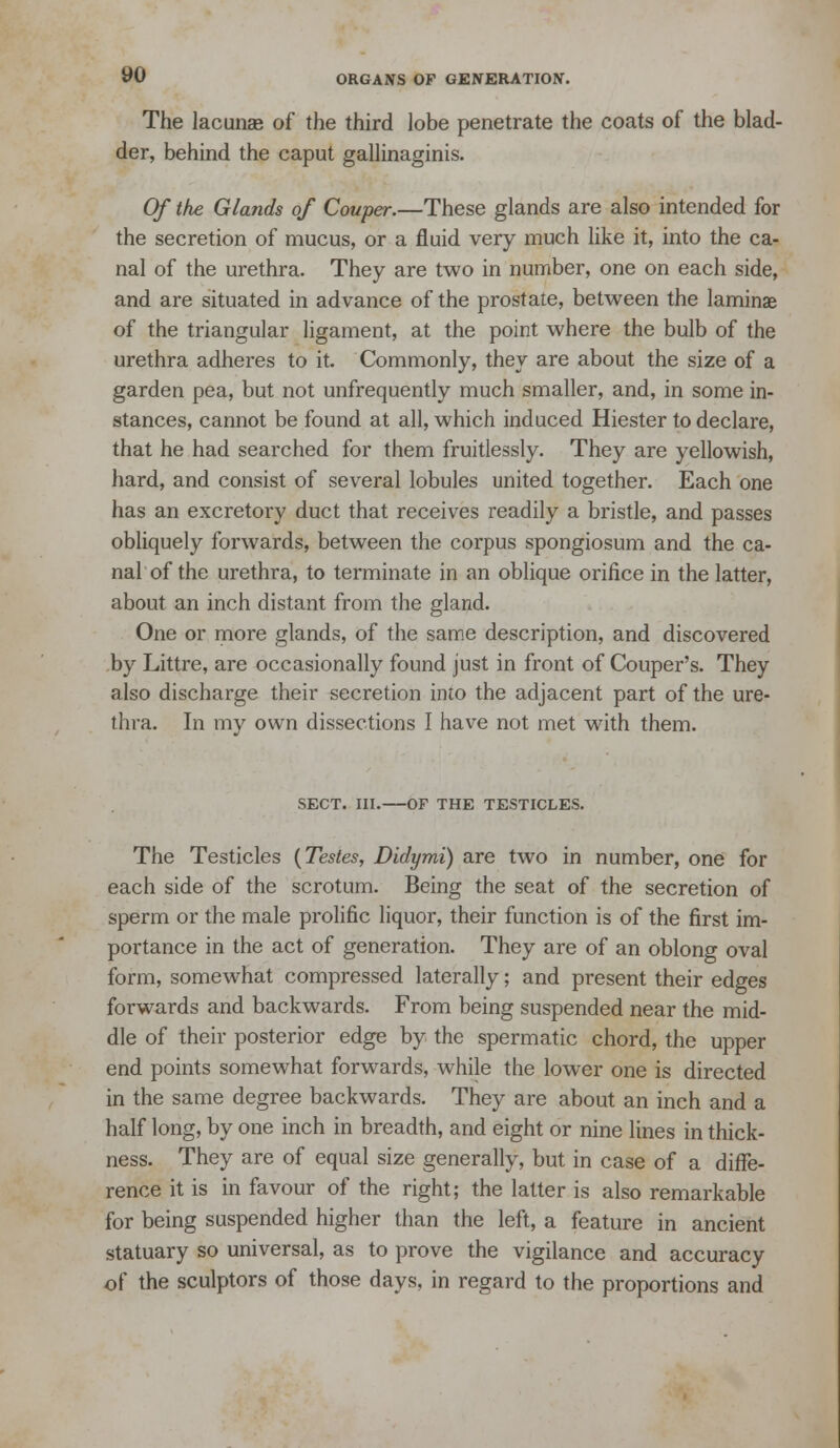 The lacunae of the third lobe penetrate the coats of the blad- der, behind the caput gallinaginis. Of the Glands of Couper.—These glands are also intended for the secretion of mucus, or a fluid very much like it, into the ca- nal of the urethra. They are two in number, one on each side, and are situated in advance of the prostate, between the laminae of the triangular ligament, at the point where the bulb of the urethra adheres to it. Commonly, they are about the size of a garden pea, but not unfrequently much smaller, and, in some in- stances, cannot be found at all, which induced Hiester to declare, that he had searched for them fruitlessly. They are yellowish, hard, and consist of several lobules united together. Each one has an excretory duct that receives readily a bristle, and passes obliquely forwards, between the corpus spongiosum and the ca- nal of the urethra, to terminate in an oblique orifice in the latter, about an inch distant from the gland. One or more glands, of the same description, and discovered by Littre, are occasionally found just in front of Couper's. They also discharge their secretion into the adjacent part of the ure- thra. In my own dissections I have not met with them. SECT. ni. OF THE TESTICLES. The Testicles {Testes, Didymi) are two in number, one for each side of the scrotum. Being the seat of the secretion of sperm or the male prolific liquor, their function is of the first im- portance in the act of generation. They are of an oblong oval form, somewhat compressed laterally; and present their edges forwards and backwards. From being suspended near the mid- dle of their posterior edge by the spermatic chord, the upper end points somewhat forwards, while the lower one is directed in the same degree backwards. They are about an inch and a half long, by one inch in breadth, and eight or nine lines in thick- ness. They are of equal size generally, but in case of a diffe- rence it is in favour of the right; the latter is also remarkable for being suspended higher than the left, a feature in ancient statuary so universal, as to prove the vigilance and accuracy of the sculptors of those days, in regard to the proportions and
