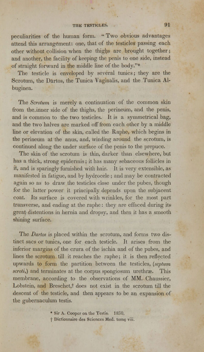 peculiarities of the human form.  Two obvious advantages attend this arrangement: one, that of the testicles passing each other without collision when the thigljs are brought together; and another, the facility of keeping the penis to one side, instead of straight forward in the middle line of the body.* The testicle is enveloped by several tunics; they are the Scrotum, the Dartos, the Tunica Vaginalis, and the Tunica Al- buginea. The Scrotum is merely a continuation of the common skin from the.inner side of the thighs, the perineum, and the penis, and is common to the two testicles. It is a symmetrical bag, and the two halves are marked off from each other by a middle line or elevation of the skin, called the Raphe, which begins in the perineum at the anus, and, winding around the scrotum, is continued along the under surface of the penis to the prepuce. The skin of the scrotum is thin, darker than elsewhere, but has a thick, strong epidermis; it has many sebaceous follicles in it, and is sparingly furnished with hair. It is very extensible, as manifested in fatigue, and by hydrocele ; and may be contracted again so as to draw the testicles close under the pubes, though for the latter power it principally depends upon the subjacent coat. Its surface is covered with wrinkles, for the most part transverse, and ending at the raphe: they are effaced during its great distentions in hernia and dropsy, and then it has a smooth shining surface. The Dartos is placed within the scrotum, and forms two dis- tinct sacs or tunics, one for each testicle. It arises from the inferior margins of the crura of the ischia and of the pubes, and lines the scrotum till it reaches the raphe; it is then reflected upwards to form the partition between the testicles, (septum scroti,) and terminates at the corpus spongiosum urethrae. This membrane, according to the observations of MM. Chaussier, Lobstein, and Breschet,t does not exist in the scrotum till the descent of the testicle, and then appears to be an expansion of the gubernaculum testis. • Sir A. Cooper on the Testis. 1830. f Dictionnaire des Sciences Med. tom$ viii.