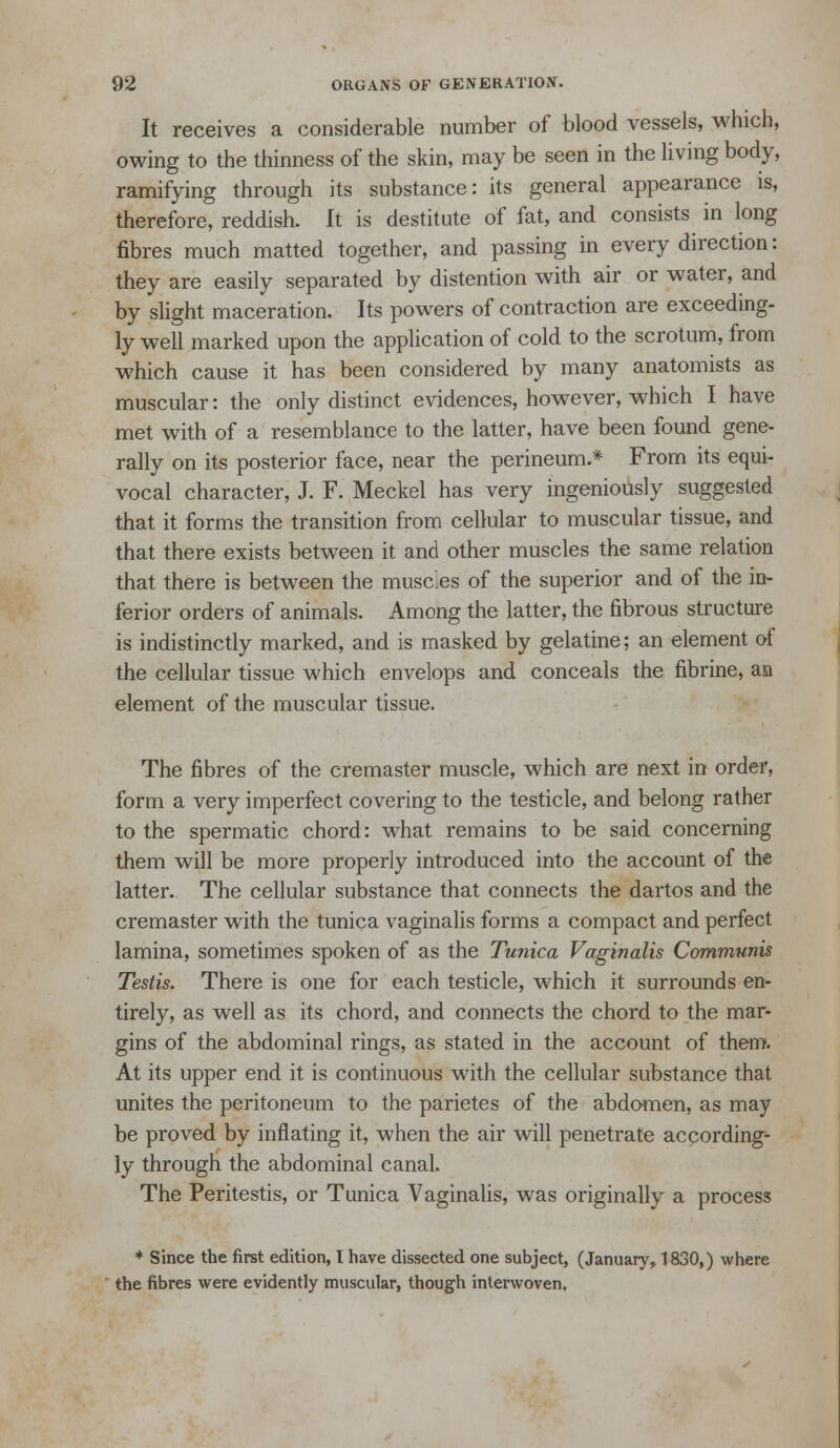 It receives a considerable number of blood vessels, which, owing to the thinness of the skin, may be seen in the Uving body, ramifying through its substance: its general appearance is, therefore, reddish. It is destitute of fat, and consists in long fibres much matted together, and passing in every direction: they are easily separated by distention with air or water, and by slight maceration. Its powers of contraction are exceeding- ly well marked upon the application of cold to the scrotum, from which cause it has been considered by many anatomists as muscular: the only distinct evidences, however, which I have met with of a resemblance to the latter, have been found gene- rally on its posterior face, near the perineum.* From its equi- vocal character, J. F. Meckel has very ingeniously suggested that it forms the transition from cellular to muscular tissue, and that there exists between it and other muscles the same relation that there is between the muscles of the superior and of the in- ferior orders of animals. Among the latter, the fibrous structure is indistinctly marked, and is masked by gelatine; an element of the cellular tissue which envelops and conceals the fibrine, an element of the muscular tissue. The fibres of the cremaster muscle, which are next in order, form a very imperfect covering to the testicle, and belong rather to the spermatic chord: what remains to be said concerning them will be more properly introduced into the account of the latter. The cellular substance that connects the dartos and the cremaster with the tunica vaginalis forms a compact and perfect lamina, sometimes spoken of as the Tunica Vaginalis Communis Testis. There is one for each testicle, which it surrounds en- tirely, as well as its chord, and connects the chord to the mar- gins of the abdominal rings, as stated in the account of them. At its upper end it is continuous with the cellular substance that unites the peritoneum to the parietes of the abdomen, as may be proved by inflating it, when the air will penetrate according- ly through the abdominal canal. The Peritestis, or Tunica Vaginalis, was originally a process ♦ since the first edition, I have dissected one subject, (January, 1830,) where  the fibres were evidently muscular, though interwoven.