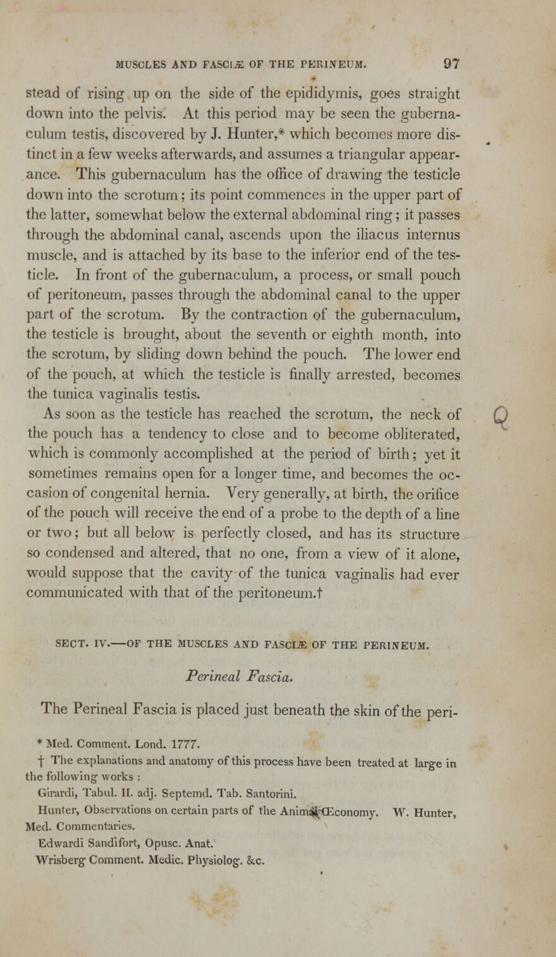 Stead of rising up on the side of the epididymis, goes straight down into the pelvis. At this period may be seen the guberna- culum testis, discovered by J. Hunter,* which becomes more dis- tinct in a few weeks afterwards, and assumes a triangular appear- ance. This gubernaculum has the office of drawing the testicle down into the scrotum; its point commences in the upper part of the latter, somewhat below the external abdominal ring; it passes through the abdominal canal, ascends upon the iliac us internus muscle, and is attached by its base to the inferior end of the tes- ticle. In front of the gubernaculum, a process, or small pouch of peritoneum, passes through the abdominal canal to the upper part of the scrotum. By the contraction of the gubernaculum, the testicle is brought, about the seventh or eighth month, into the scrotum, by sliding down behind the pouch. The lower end of the pouch, at which the testicle is finally arrested, becomes the tunica vaginalis testis. As soon as the testicle has reached the scrotum, the neck of Q the pouch has a tendency to close and to become obliterated, which is commonly accomplished at the period of birth; yet it sometimes remains open for a longer time, and becomes the oc- casion of congenital hernia. Very generally, at birth, the orifice of the pouch will receive the end of a probe to the depth of a fine or two; but all below is perfectly closed, and has its structure so condensed and altered, that no one, from a view of it alone, would suppose that the cavity of the tunica vaginalis had ever communicated with that of the peritoneum.t SECT. IV.—OF THE MUSCLES AND FASCIA OF THE PERINEUM. Perineal Fascia. The Perineal Fascia is placed just beneath the skin of the peri- * Med. Comment. Lond. 1777. f The explanations and anatomy of this process have been treated at large in the following works : Glrardi, Tabiil. II. adj. Septemd. Tab. Santorini. Hunter, Observations on certiin parts of the Anim^HEconomy. W. Hunter, Med. Commentaries. Edwardi Sandlfort, Opusc. Anat, ^ Wrisberg Comment. Medic. Physiolog. &c.