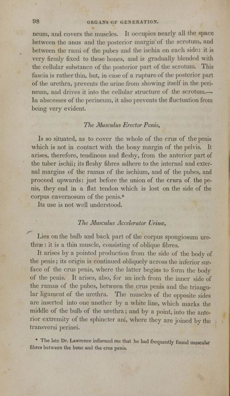 neum, and covers the muscles. It occupies nearly all the space between the anus and the posterior margin of the scrotum, and between the rami of the pubes and the ischia on each side: it is very firmly fixed to these bones, and is gradually blended with the cellular substance of the posterior part of the scrotum. This fascia is rather thin, but, in case of a rupture of the posterior part of the urethra, prevents the urine from showing itself in the peri- neum, and drives it into the cellular structure of the scrotum.— In abscesses of the perineum, it also prevents the fluctuation from being very evident. The Musculus Erector Penis, Is so situated, as to cover the whole of the crus of the penis which is not in contact with the bony margin of the pelvis. It arises, therefore, tendinous and fleshy, from the anterior part of the tuber ischii; its fleshy fibres adhere to the internal and exter- nal margins of the ramus of the ischium, and of the pubes, and proceed upwards: just before the union of the crura of the pe- nis, they end in a flat tendon which is lost on the side of the corpus cavernosum of the penis.* Its use is not well understood. The Musculus Accelerator Uritice, Lies on the bulb and back part of the corpus spongiosum ure- thras : it is a thin muscle, consisting of oblique fibres. It arises by a pointed production from the side of the body of the penis; its origin is continued obliquely across the inferior sur- face of the crus penis, where the latter begins to form the body of the penis. It arises, also, for an inch from the inner side of the ramus of the pubes, between the crus penis and the triangu- lar ligament of the urethra. The muscles of the opposite sides are inserted into one another by a white line, which marks the middle of the bulb of the urethra; and by a point, into the ante- rior extremity of the sphincter ani, where they are joined by the transversi perinei. • The late Dr. Lawrence informed me that he had frequently found muscular fibres between the bone and the crus penis.