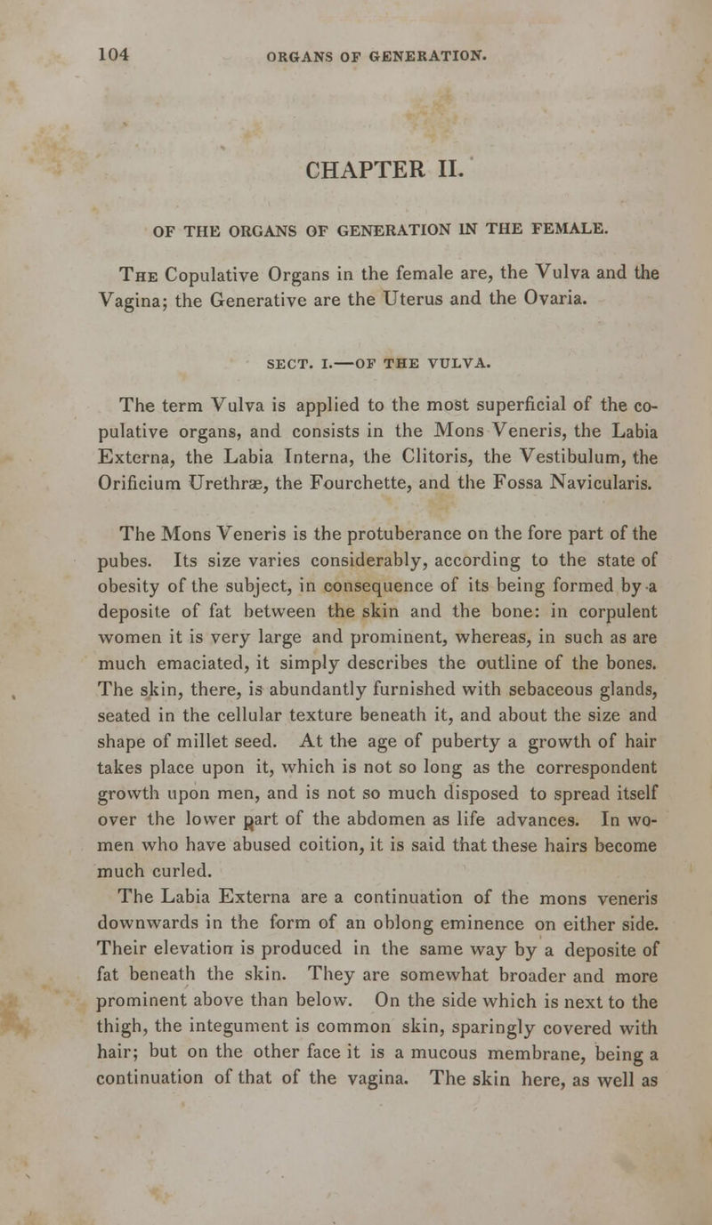 CHAPTER IL OF THE ORGANS OF GENERATION IN THE FEMALE. The Copulative Organs in the female are, the Vulva and the Vagina; the Generative are the Uterus and the Ovaria. SECT. I.—OF THE VULVA. The term Vulva is applied to the most superficial of the co- pulative organs, and consists in the Mons Veneris, the Labia Externa, the Labia Interna, the Clitoris, the Vestibulum, the Orificium Urethras, the Fourchette, and the Fossa Navicularis. The Mons Veneris is the protuberance on the fore part of the pubes. Its size varies considerably, according to the state of obesity of the subject, in consequence of its being formed by a deposite of fat between the skin and the bone: in corpulent women it is very large and prominent, whereas, in such as are much emaciated, it simply describes the outline of the bones. The skin, there, is abundantly furnished with sebaceous glands, seated in the cellular texture beneath it, and about the size and shape of millet seed. At the age of puberty a growth of hair takes place upon it, which is not so long as the correspondent growth upon men, and is not so much disposed to spread itself over the lower ^art of the abdomen as life advances. In wo- men who have abused coition, it is said that these hairs become much curled. The Labia Externa are a continuation of the mons veneris downwards in the form of an oblong eminence on either side. Their elevation is produced in the same way by a deposite of fat beneath the skin. They are somewhat broader and more prominent above than below. On the side which is next to the thigh, the integument is common skin, sparingly covered with hair; but on the other face it is a mucous membrane, being a continuation of that of the vagina. The skin here, as well as