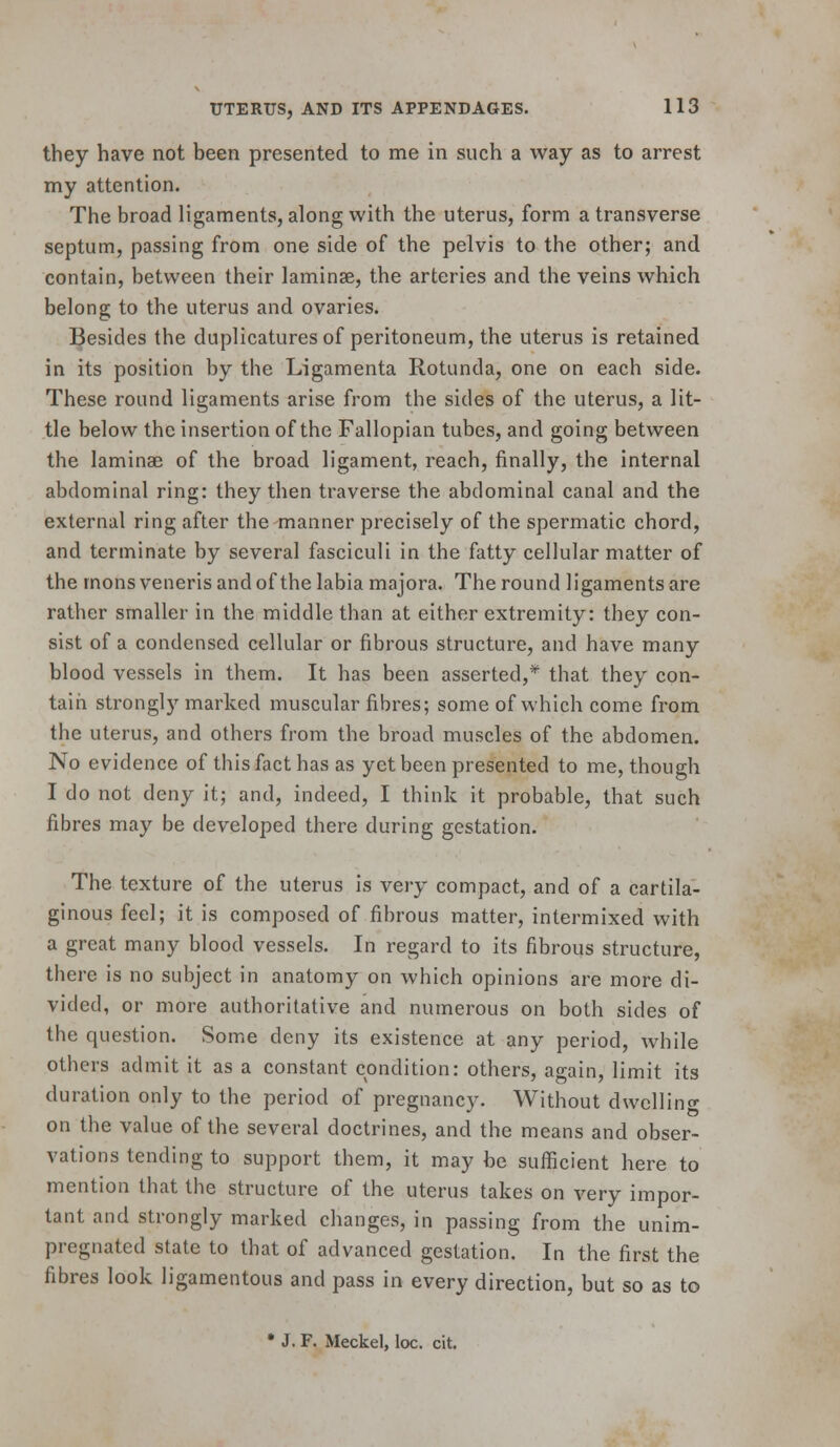 they have not been presented to me in such a way as to arrest my attention. The broad ligaments, along with the uterus, form a transverse septum, passing from one side of the pelvis to the other; and contain, between their laminse, the arteries and the veins which belong to the uterus and ovaries. l^esides the duplicatures of peritoneum, the uterus is retained in its position by the Ligamenta Rotunda, one on each side. These round ligaments arise from the sides of the uterus, a lit- tle below the insertion of the Fallopian tubes, and going between the laminae of the broad ligament, reach, finally, the internal abdominal ring: they then traverse the abdominal canal and the external ring after the manner precisely of the spermatic chord, and terminate by several fasciculi in the fatty cellular matter of the mons veneris and of the labia majora. The round ligaments are rather smaller in the middle than at either extremity: they con- sist of a condensed cellular or fibrous structure, and have many blood vessels in them. It has been asserted,* that they con- tain strongly marked muscular fibres; some of which come from the uterus, and others from the broad muscles of the abdomen. No evidence of this fact has as yet been presented to me, though I do not deny it; and, indeed, I think it probable, that such fibres may be developed there during gestation. The texture of the uterus is very compact, and of a cartila- ginous feel; it is composed of fibrous matter, intermixed with a great many blood vessels. In regard to its fibrous structure, there is no subject in anatomy on which opinions are more di- vided, or more authoritative and numerous on both sides of the question. Some deny its existence at any period, while others admit it as a constant condition: others, again, limit its duration only to the period of pregnancy. Without dwcllincr on the value of the several doctrines, and the means and obser- vations tending to support them, it may be sufficient here to mention that the structure of the uterus takes on very impor- tant and strongly marked changes, in passing from the unim- pregnated state to that of advanced gestation. In the first the fibres look ligamentous and pass in every direction, but so as to • J. F. Meckel, loc. cit.