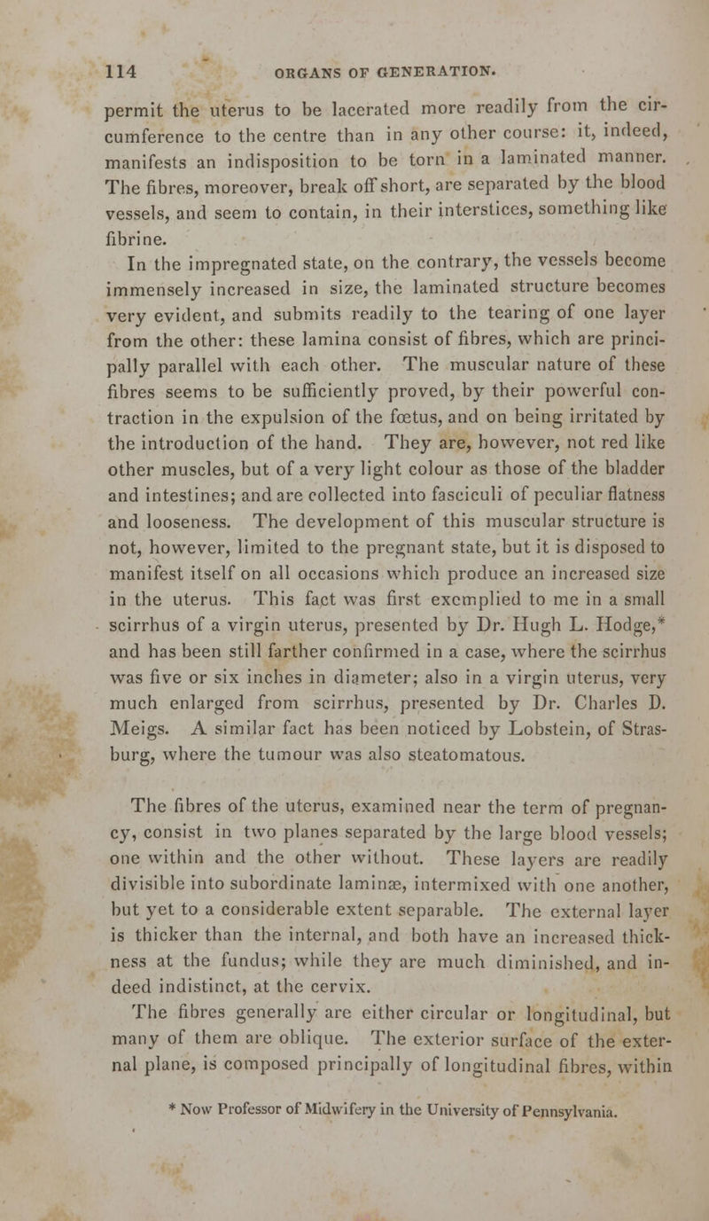 permit the uterus to be lacerated more readily from the cir- cumference to the centre than in any other course: it, indeed, manifests an indisposition to be torn in a lam.inated manner. The fibres, moreover, break off short, are separated by the blood vessels, and seem to contain, in their interstices, something like fibrine. In the impregnated state, on the contrary, the vessels become immensely increased in size, the laminated structure becomes very evident, and submits readily to the tearing of one layer from the other: these lamina consist of fibres, which are princi- pally parallel with each other. The muscular nature of these fibres seems to be sufficiently proved, by their powerful con- traction in the expulsion of the foetus, and on being irritated by the introduction of the hand. They are, however, not red like other muscles, but of a very light colour as those of the bladder and intestines; and are collected into fasciculi of peculiar flatness and looseness. The development of this muscular structure is not, however, limited to the pregnant state, but it is disposed to manifest itself on all occasions which produce an increased size in the uterus. This fact was first excmplied to me in a small scirrhus of a virgin uterus, presented by Dr. Hugh L. Hodge,* and has been still farther confirmed in a case, where the scirrhus was five or six inches in diameter; also in a virgin uterus, very much enlarged from scirrhus, presented by Dr. Charles D. Meigs. A similar fact has been noticed by Lobstein, of Stras- burg, where the tumour was also steatomatous. The fibres of the uterus, examined near the term of pregnan- cy, consist in two planes separated by the large blood vessels; one within and the other without. These layers are readily divisible into subordinate laminae, intermixed with one another, but yet to a considerable extent separable. The external layer is thicker than the internal, and both have an increased thick- ness at the fundus; while they are much diminished, and in- deed indistinct, at the cervix. The fibres generally are either circular or longitudinal, but many of them are oblique. The exterior surface of the exter- nal plane, is composed principally of longitudinal fibres, within * Now Professor of Midwifery in the University of Pennsylvania.
