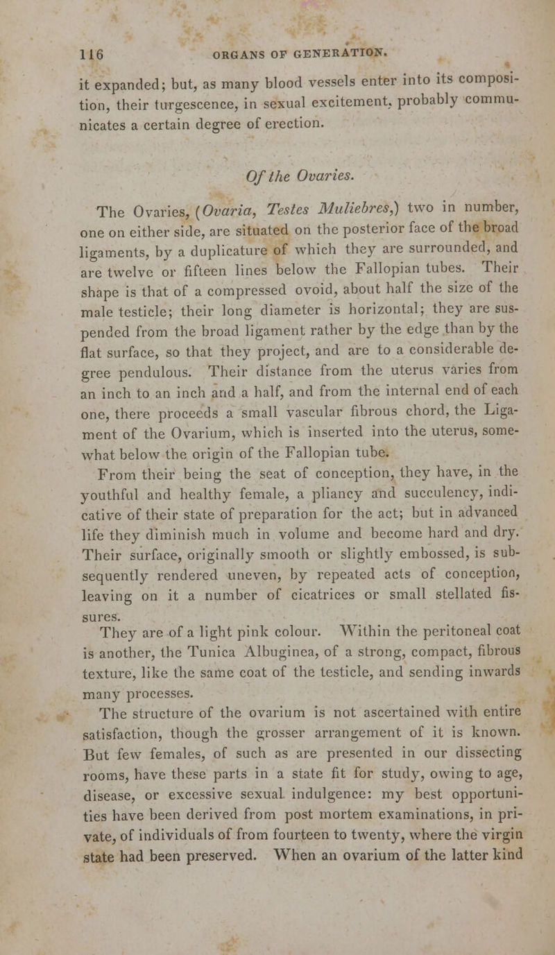 it expanded; but, as many blood vessels enter into its composi- tion, their ttrrgescence, in sexual excitement, probably commu- nicates a certain degree of erection. Of the Ovaries. The Ovaries, (Omna, Testes Muliebres,) two in number, one on either side, are situated on the posterior face of the broad ligaments, by a duplicature of which they are surrounded, and are twelve or fifteen lines below the Fallopian tubes. Their shape is that of a compressed ovoid, about half the size of the male testicle; their long diameter is horizontal; they are sus- pended from the broad ligament rather by the edge than by the flat surface, so that they project, and are to a considerable de- gree pendulous. Their distance from the uterus varies from an inch to an inch and a half, and from the internal end of each one, there proceeds a small vascular fibrous chord, the Liga- ment of the Ovarium, which is inserted into the uterus, some- what below the origin of the Fallopian tube. From their being the seat of conception, they have, in the youthful and healthy female, a pliancy and succulency, indi- cative of their state of preparation for the act; but in advanced life they diminish much in volume and become hard and dry. Their surface, originally smooth or slightly embossed, is sub- sequently rendered uneven, by repeated acts of conception, leaving on it a number of cicatrices or small stellated fis- sures. They are of a light pink colour. Within the peritoneal coat is another, the Tunica Albuginea, of a strong, compact, fibrous texture, like the same coat of the testicle, and sending inwards many processes. The structure of the ovarium is not ascertained with entire satisfaction, though the grosser arrangement of it is known. But few females, of such as are presented in our dissecting rooms, have these parts in a state fit for study, owing to age, disease, or excessive sexual indulgence: my best opportuni- ties have been derived from post mortem examinations, in pri- vate, of individuals of from fourteen to twenty, where the virgin state had been preserved. When an ovarium of the latter kind