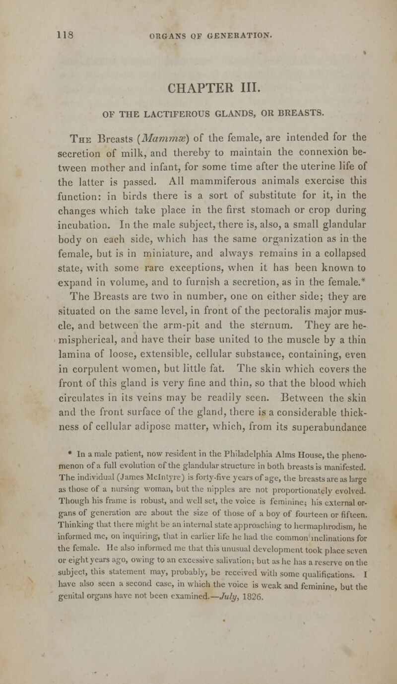 « CHAPTER III. OF THE LACTIFEROUS GLANDS, OR BREASTS, The Breasts {Mammae) of the female, are intended for the secretion of milk, and thereby to maintain the connexion be- tween mother and infant, for some time after the uterine life of the latter is passed. All mammiferous animals exercise this function: in birds there is a sort of substitute for it, in the changes which take place in the first stomach or crop during incubation. In the male subject, there is, also, a small glandular body on each side, which has the same organization as in the female, but is in miniature, and always remains in a collapsed state, with some rare exceptions, when it has been known to expand in volume, and to furnish a secretion, as in the female.* The Breasts are two in number, one on either side; they are situated on the same level, in front of the pectoralis major mus- cle, and between the arm-pit and the sternum. They are he- mispherical, and have their base united to the muscle by a thin lamina of loose, extensible, cellular substance, containing, even in corpulent women, but little fat. Tiie skin which covers the front of this gland is very fine and thin, so that the blood which circulates in its veins may be readily seen. Between the skin and the front surface of the gland, there is a considerable thick- ness of cellular adipose matter, which, from its superabundance * In a male patient, now resident in the Philadelphia Alms House, the pheno- menon of a full evolution of the glandular structure in both breasts is manifested. The individual (James Mclntyre) is forty-five years of age, the breasts are as large as those of a nursing woman, but the nipples are not proportionately evolved. Though his frame is robust, and well set, the voice is feminine; liis external or- gans of generation are about tiie size of tliose of a boy of fourteen or fifteen. Tliinking that there migiit be an internal state approaching to liermaplirodism, he informed me, on inquiring, that in earlier life he had the common inclinations for the female. He also informed me that this unusual development took place seven or eight years ago, owing to an excessive salivation; but as he has a reserve on the subject, this statement may, probably, be received witli some qualifications. I have also seen a second case, in which the voice is weak and feminine, but the genital organs have not been examined.—July, 1826.
