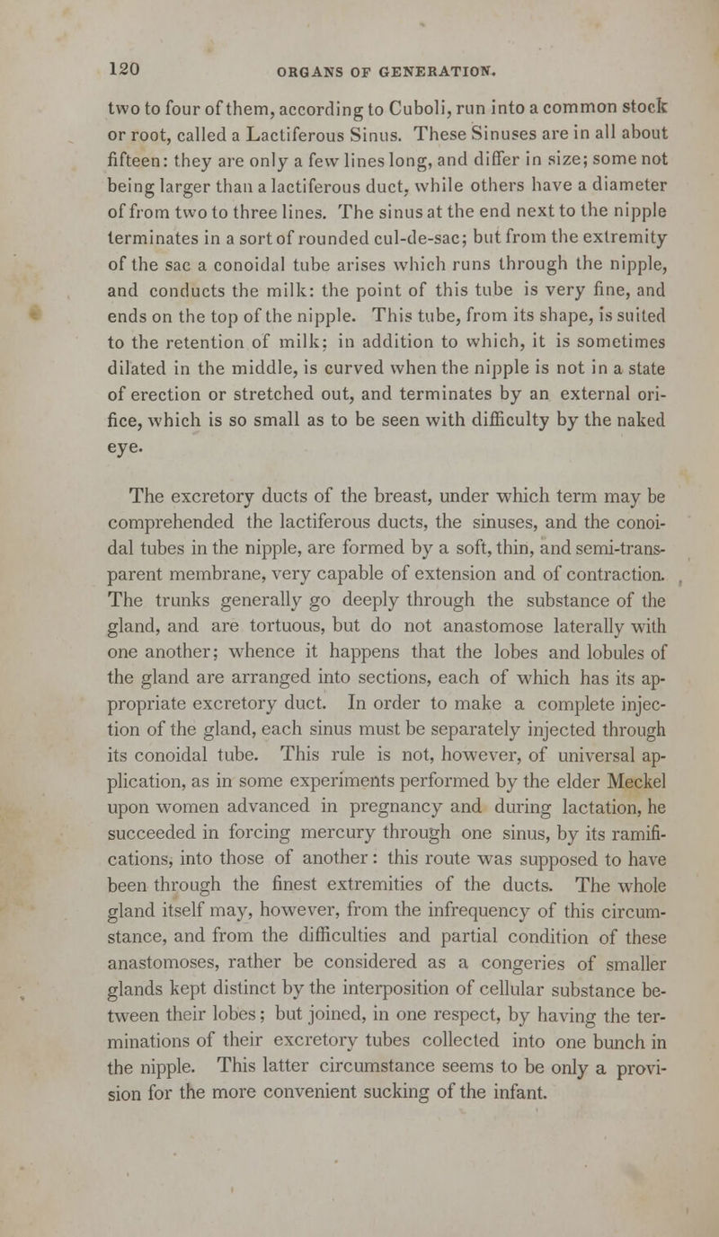 two to four of them, according to Cuboli, run into a common stock or root, called a Lactiferous Sinus. These Sinuses are in all about fifteen: they are only a few lines long, and diflfer in size; some not being larger than a lactiferous duct, while others have a diameter of from two to three lines. The sinus at the end next to the nipple terminates in a sort of rounded cul-de-sac; but from the extremity of the sac a conoidal tube arises which runs through the nipple, and conducts the milk: the point of this tube is very fine, and ends on the top of the nipple. This tube, from its shape, is suited to the retention of milk; in addition to which, it is sometimes dilated in the middle, is curved when the nipple is not in a state of erection or stretched out, and terminates by an external ori- fice, which is so small as to be seen with difficulty by the naked eye. The excretory ducts of the breast, under which term may be comprehended the lactiferous ducts, the sinuses, and the conoi- dal tubes in the nipple, are formed by a soft, thin, and semi-trans- parent membrane, very capable of extension and of contraction. The trunks generally go deeply through the substance of the gland, and are tortuous, but do not anastomose laterally with one another; w^hence it happens that the lobes and lobules of the gland are arranged into sections, each of which has its ap- propriate excretory duct. In order to make a complete injec- tion of the gland, each sinus must be separately injected through its conoidal tube. This rule is not, however, of universal ap- plication, as in some experiments performed by the elder Meckel upon women advanced in pregnancy and during lactation, he succeeded in forcing mercury through one sinus, by its ramifi- cations, into those of another: this route was supposed to have been through the finest extremities of the ducts. The whole gland itself may, however, from the infrequency of this circum- stance, and from the difficulties and partial condition of these anastomoses, rather be considered as a congeries of smaller glands kept distinct by the interposition of cellular substance be- tween their lobes; but joined, in one respect, by having the ter- minations of their excretory tubes collected into one bunch in the nipple. This latter circumstance seems to be only a provi- sion for the more convenient sucking of the infant.