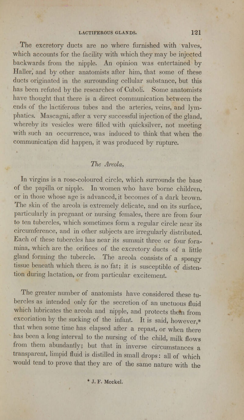 The excretory ducts are no where furnished with valves, which accounts for the facility with which they may be injected backwards from the nipple. An opinion was entei'tained by Haller, and by other anatomists after him, that some of these ducts originated in the surrounding cellular substance, but this has been refuted by the researches of Cuboli. Some anatomists have thought that there is a direct communication between the ends of the lactiferous tubes and the arteries, veins, and lym- phatics. Mascagni, after a very successful injection of the gland, whereby its vesicles were filled with quicksilver, not meeting with such an occurrence, was induced to think that when the communication did happen, it was produced by rupture. The Areola, In virgins is a rose-coloured circle, which surrounds the base of the papilla or nipple. In women who have borne children, or in those whose age is advanced, it becomes of a dark brown. The skin of the areola is extremely deUcate, and on its surface, particularly in pregnant or nursing females, there are from four to ten tubercles, which sometimes form a regular circle near its circumference, and in other subjects are irregularly distributed. Each of these tubercles has near its summit three or four fora- mina, which are the orifices of the excretory ducts of a little gland forming the tubercle. The areola consists of a spongy tissue beneath which thera is no fat; it is susceptible of disten- tion during lactation, or from particular excitement. The greater number of anatomists have considered these tu- bercles as intended only for the secretion of an unctuous fluid which lubricates the areola and nipple, and protects the?n from excoriation by the sucking of the infant. It is said, however,* that when some time has elapsed after a repast, or when there has been a long interval to the nursing of the child, milk flows from them abundantly; but that in inverse circumstances a transparent, limpid fluid is distilled in small drops: all of which would tend to prove that they are of the same nature with the • J. F. Meckel.