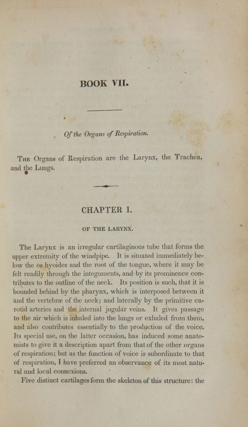 BOOK VII. Of the Organs of Respiration. The Organs of Respiration are the Larynx, the Trachea, and the Lungs. CHAPTER L OF THE LARYlSfX. The Larynx is an irregular cartilaginous tube that forms the upper extremity of the windpipe. It is situated immediately be- low the OS hyoides and the root of the tongue, where it may be felt readily through the integuments, and by its prominence con- tributes to the outline of the neck. Its position is such, that it is bounded behind by the pharynx, which is interposed between it and the vertebrae of the neck; and laterally by the primitive ca- rotid arteries and the internal jugular veins. It gives passage to the air which is inhaled into the lungs or exhaled from them, and also contributes essentially to the production of the voice. Its special use, on the latter occasion, has induced some anato- mists to give it a description apart from that of the other organs of respiration; but as the function of voice is subordinate to that of respiration, I have preferred an observance of its most natu- ral and local connexions. Five distinct cartilages form the skeleton of this structure: the