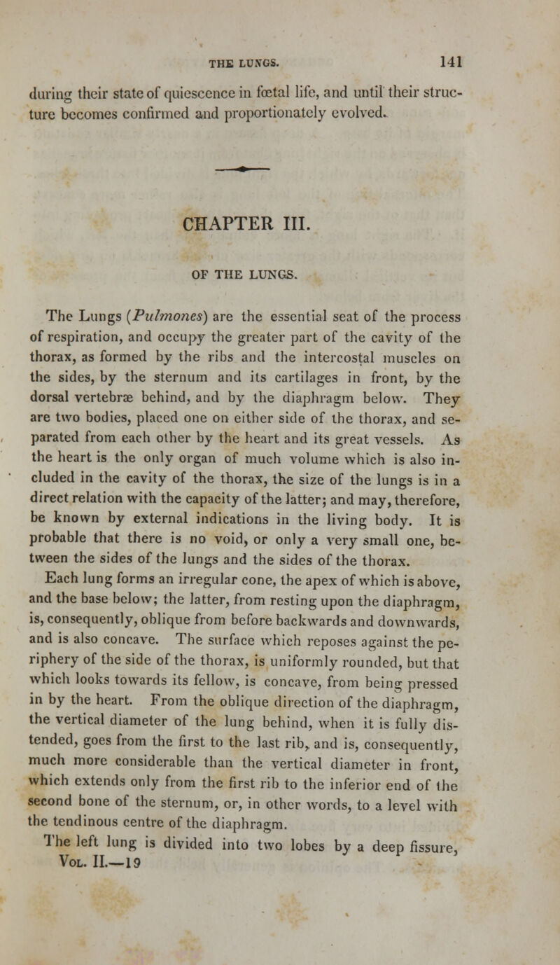 during their state of quiescence in foetal life, and until their struc- ture becomes confirmed and proportionately evolved. CHAPTER III. OF THE LUNGS. The Lungs (Pulmones) are the essential seat of the process of respiration, and occupy the greater part of the cavity of the thorax, as formed by the ribs and the intercostal muscles on the sides, by the sternum and its cartilages in front, by the dorsal vertebrae behind, and by the diaphragm below. They are two bodies, placed one on either side of the thorax, and se- parated from each other by the heart and its great vessels. As the heart is the only organ of much volume which is also in- cluded in the cavity of the thorax, the size of the lungs is in a direct relation with the capacity of the latter; and may, therefore, be known by external indications in the living body. It is probable that there is no void, or only a very small one, be- tween the sides of the lungs and the sides of the thorax. Each lung forms an irregular cone, the apex of which is above, and the base below; the latter, from resting upon the diaphragm, is, consequently, oblique from before backwards and downwards, and is also concave. The surface which reposes against the pe- riphery of the side of the thorax, is uniformly rounded, but that which looks towards its fellow, is concave, from being pressed in by the heart. From the oblique direction of the diaphragm, the vertical diameter of the lung behind, when it is fully dis- tended, goes from the first to the last rib^ and is, consequently, much more considerable than the vertical diameter in front, which extends only from the first rib to the inferior end of the second bone of the sternum, or, in other words, to a level with the tendinous centre of the diaphragm. The left lung is divided into two lobes by a deep fissure. Vol. II.—19 -