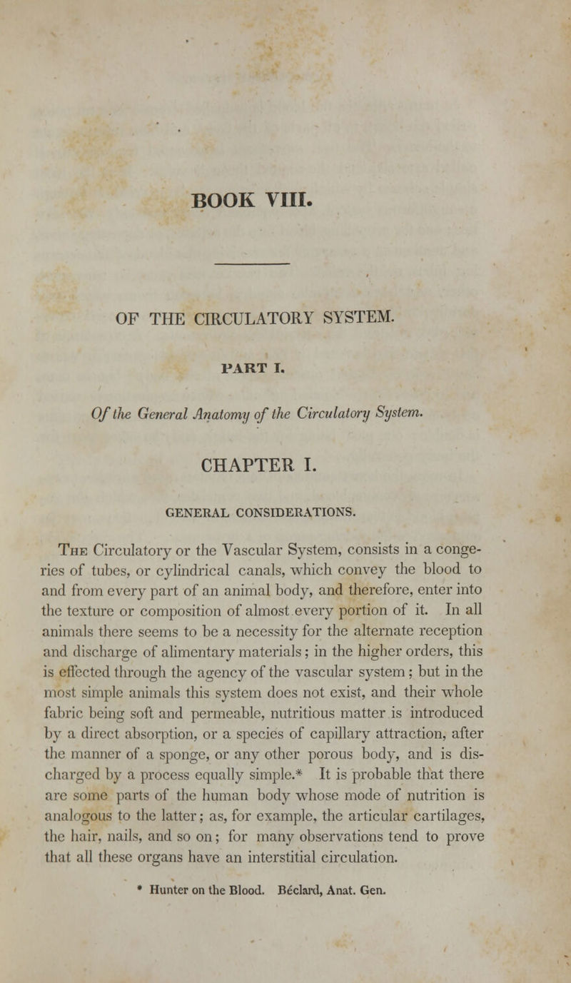 BOOK VIII. OF THE CIRCULATORY SYSTEM. PART I. Of the General Anatomy of the Circulatory System. CHAPTER I. GENERAL CONSIDERATIONS, The Circulatory or the Vascular System, consists in a conge- ries of tubes, or cylindrical canals, which convey the blood to and from every part of an animal body, and therefore, enter into the texture or composition of almost every portion of it. In all animals there seems to be a necessity for the alternate reception and discharge of alimentary materials; in the higher orders, this is effected through the agency of the vascular system; but in the most simple animals this system does not exist, and their whole fabric being soft and permeable, nutritious matter is introduced by a direct absorption, or a species of capillary attraction, after the manner of a sponge, or any other porous body, and is dis- charged by a process equally simple.* It is probable that there arc some parts of the human body whose mode of nutrition is analogous to the latter; as, for example, the articular cartilages, the hair, nails, and so on; for many observations tend to prove that all these organs have an interstitial circulation. • Hunter on the Blood. B^clarcl, Anat. Gen.