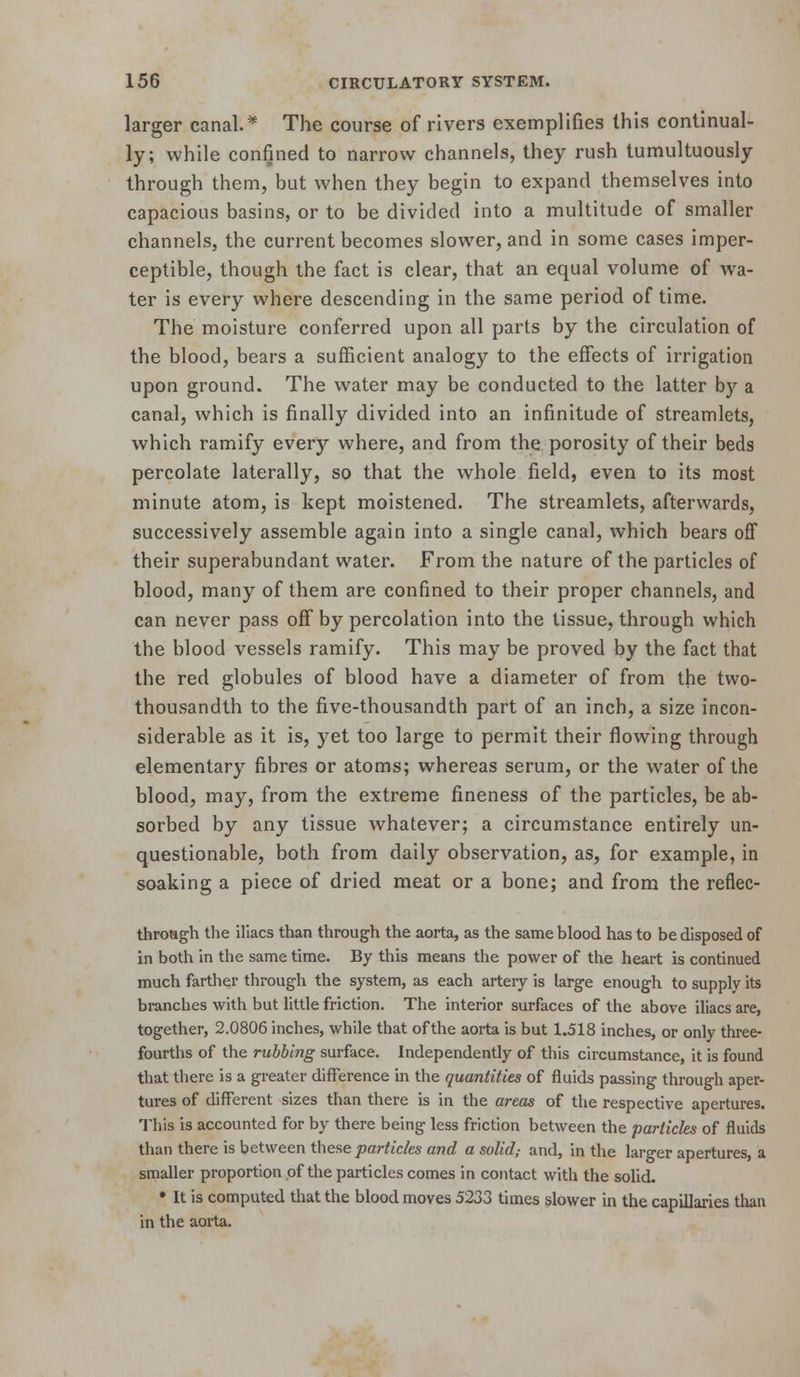 larger canal.* The course of rivers exemplifies this continual- ly; while confined to narrow channels, they rush tumultuously through them, but when they begin to expand themselves into capacious basins, or to be divided into a multitude of smaller channels, the current becomes slower, and in some cases imper- ceptible, though the fact is clear, that an equal volume of wa- ter is every where descending in the same period of time. The moisture conferred upon all parts by the circulation of the blood, bears a sufiicient analogy to the efiects of irrigation upon ground. The water may be conducted to the latter by a canal, which is finally divided into an infinitude of streamlets, which ramify every where, and from the porosity of their beds percolate laterally, so that the whole field, even to its most minute atom, is kept moistened. The streamlets, afterwards, successively assemble again into a single canal, which bears off their superabundant water. From the nature of the particles of blood, many of them are confined to their proper channels, and can never pass off by percolation into the tissue, through which the blood vessels ramify. This may be proved by the fact that the red globules of blood have a diameter of from the two- thousandth to the five-thousandth part of an inch, a size incon- siderable as it is, yet too large to permit their flowing through elementary fibres or atoms; whereas serum, or the water of the blood, may, from the extreme fineness of the particles, be ab- sorbed by any tissue whatever; a circumstance entirely un- questionable, both from daily observation, as, for example, in soaking a piece of dried meat or a bone; and from the reflec- throsgh tlie illacs than through the aorta, as the same blood has to be disposed of in both in the same time. By this means the power of the heart is continued much farther through the system, as each artery is large enough to supply its branches with but little friction. The interior surfaces of the above iliacs are, together, 2.0806 inches, while that of the aorta is but 1.518 inches, or only three- fourths of the rubbing surface. Independently of this circumstance, it is found that tliere is a greater difference in the quantities of fluids passing through aper- tures of different sizes than there is in the areas of the respective apertures. This is accounted for by there being less friction between the particles of fluids than there is between these particles and a solid,- and, in the lai-ger apertures, a smaller proportion of the particles comes in contact with the solid- • It is computed that the blood moves 5233 times slower in the capillaries than in the aorta.