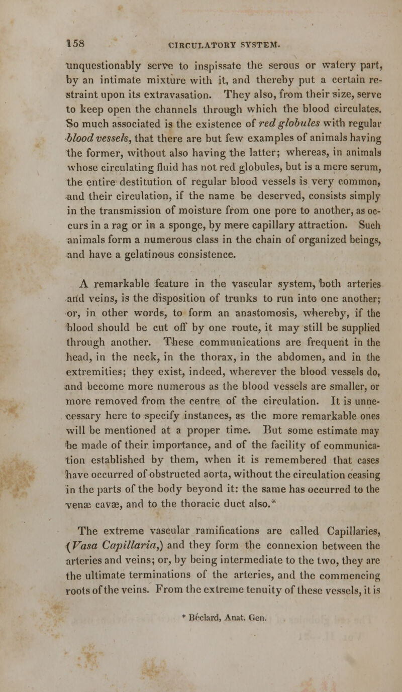 Unquestionably serv« to inspissate the serous or watery part, by an intimate mixture with it, and thereby put a certain re- straint upon its extravasation. They also, from their ^ize, serve to keep open the channels through which the blood circulates. So much associated is the existence of red globules with regular bloodvessels, that there are but few examples of animals having the former, without also having the latter; whereas, in animals whose circulating fluid has not red globules, but is a mere serum, the entire destitution of regular blood vessels is very common, -and their circulation, if the name be deserved, consists simply in the transmission of moisture from one pore to another, as oc- curs in a rag or ia a sponge, by mere capillary attraction. Such animals form a numerous class in the chain of organized beings, and have a gelatinous consistence. A remarkable feature in the vascular system, both arteries arid veins, is the disposition of trunks to run into one another; or, in other words, to form an anastomosis, whereby, if the blood should be cut off by one route, it may still be supplied through another. These communications are frequent in the head, in the neck, in the thorax, in the abdomen, and in the extremities; they exist, indeed, wherever the blood vessels do, ^nd become more numerous as the blood vessels are smaller, or more removed from the centre of the circulation. It is unne- cessary here to specify instances, as the more remarkable ones will be mentioned at a proper time. But some estimate may be made of their importance, and of the facility of communica- tion established by them, when it is remembered that cases have occurred of obstructed aorta, without the circulation ceasing in the parts of the body beyond it: the same has occurred to the Tense cavae, and to the thoracic duct also.* The extreme vascular ramifications are called Capillaries, ^ Vasa Capillaria,) and they form the connexion between the arteries and veins; or, by being intermediate to the two, they are the ultimate terminations of the arteries, and the commencing roots of the veins. From the extreme tenuity of these vessels, it is ♦ Beclard, Anat. Gen.