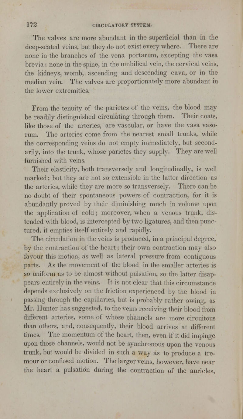 The valves are more abundant in the superficial than in the deep-seated veins, but they do not exist every where. There are none in the branches of the vena portarum, excepting the vasa brevia: none in the spine, in the umbilical vein, the cervical veins, the kidneys, womb, ascending and descending cava, or in the median vein. The valves are proportionately more abundant in the lower extremities. From the tenuity of the parietes of the veins, the blood may be readily distinguished circulating through them. Their coats, like those of the arteries, are vascular, or have the vasa vaso- rum. The arteries come from the nearest small trunks, while the corresponding veins do not empty immediately, but second- arily, into the trunk, whose parietes they supply. They are well furnished with veins. Their elasticity, both transversely and longitudinally, is well marked; but they are not so extensible in the latter direction as the arteries, while they are more so transversely. There can be no doubt of their spontaneous powers of contraction, for it is abundantly proved by their diminishing much in volume upon the application of cold; moreover, when a venous trunk, dis- tended with blood, is intercepted by two ligatures, and then punc- tured, it empties itself entirely and rapidly. The circulation in the veins is produced, in a principal degree, by the contraction of the heart; their own contraction may also favour this motion, as well as lateral pressure from contiguous parts. As the movement of the blood in the smaller arteries is so uniform as to be almost without pulsation, so the latter disap- pears entirely in the veins. It is not clear that this circumstance depends exclusively on the friction experienced by the blood in passing through the capillaries, but is probably rather owing, as Mr. Hunter has suggested, to the veins receiving their blood from different arteries, some of whose channels are more circuitous than others, and, consequently, their blood arrives at different times. The momentum of the heart, then, even if it did impinge upon those channels, would not be synchronous upon the venous trunk, but would be divided in such a way as to produce a tre- mour or confused motion. The larger veins, however, have near the heart a pulsatidn during the contraction of the auricles.