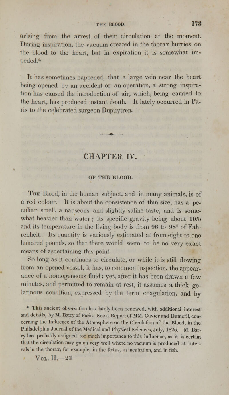 arising from the arrest of their circulation at the moment. During inspiration, the vacuum created in the thorax hurries on the blood to the heart, but in expiration it is somewhat im- peded.* It has sometimes happened, that a large vein near the heart being opened by an accident or an operation, a strong inspira- tion has caused the introduction of air, which, being carried to the heart, has produced instant death. It lately occurred in Pa- ris to the celebrated surgeon Dupuylren. CHAPTER IV. OF THE BLOOD. The Blood, in the human subject, and in many animals, is of a red colour. It is about the consistence of thin size, has a pe- culiar smell, a nauseous and slightly saline taste, and is some- what heavier than water; its specific gravity being about 105j and its temperature in the living body is from 96 to 98° of Fah- renheit. Its quantity is variously estimated at from eight to one hundi'ed pounds, so that there would seem to be no very exact means of ascertaining this point. So long as it continues to circulate, or while it is still flowing from an opened vessel, it has, to common inspection, the appear- ance of a homogeneous fluid; yet, after it has been drawn a few minutes, and permitted to remain at rest, it assumes a thick ge- latinous condition, expressed by the term coagulation, and by • This ancient observation lias lately been renewed, with additional interest and details, by M. Barry of Paris. See a Report of MM. Cuvier and Dumeril, con- cerning the Influence of tlie Atmosphere on the Circulation of the Blood, in the Philadelphia Journal of the Medical and Physical Sciences, July, 1826. M. Bar- ry has probably assigned too much importance to this influence, as it is certain that the circulation may go on very well where no vacuum is produced at inter- vals in the thorax; for example, in the foetus, in incubation, and in fish. Vol. II.—23