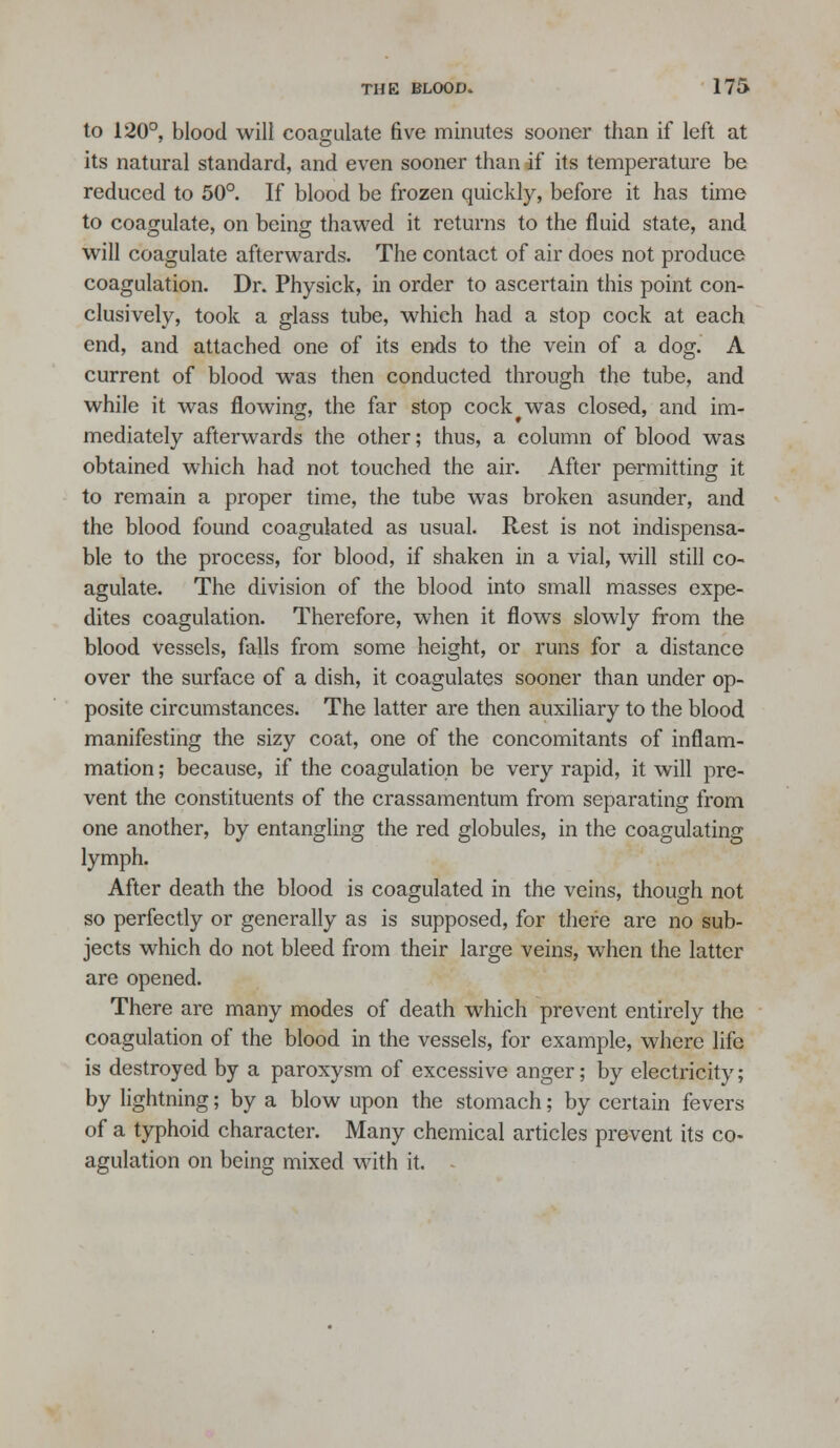 to 120°, blood will coagulate five minutes sooner than if left at its natural standard, and even sooner than if its temperature be reduced to 50°. If blood be frozen quickly, before it has time to coagulate, on being thaw^ed it returns to the fluid state, and will coagulate afterwards. The contact of air does not produce coagulation. Dr. Physick, in order to ascertain this point con- clusively, took a glass tube, which had a stop cock at each end, and attached one of its ends to the vein of a dog. A current of blood was then conducted through the tube, and while it was flowing, the far stop cock was closed, and im- mediately afterwards the other; thus, a column of blood was obtained which had not touched the air. After permitting it to remain a proper time, the tube was broken asunder, and the blood found coagulated as usual. Rest is not indispensa- ble to the process, for blood, if shaken in a vial, will still co- agulate. The division of the blood into small masses expe- dites coagulation. Therefore, when it flows slowly from the blood vessels, falls from some height, or runs for a distance over the surface of a dish, it coagulates sooner than under op- posite circumstances. The latter are then auxiliary to the blood manifesting the sizy coat, one of the concomitants of inflam- mation ; because, if the coagulation be very rapid, it will pre- vent the constituents of the crassamentum from separating from one another, by entangling the red globules, in the coagulating lymph. After death the blood is coagulated in the veins, though not so perfectly or generally as is supposed, for there are no sub- jects which do not bleed from their large veins, when the latter are opened. There are many modes of death which prevent entirely the coagulation of the blood in the vessels, for example, where life is destroyed by a paroxysm of excessive anger; by electricity; by lightning; by a blow upon the stomach; by certain fevers of a typhoid character. Many chemical articles prevent its co- agulation on being mixed with it.