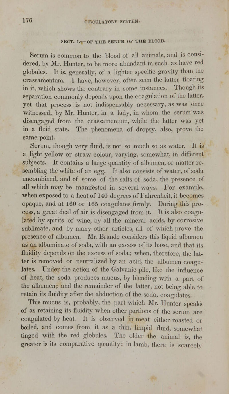 SECT. I.—OF THE SERUM OF THE BLOOD- Serum is common to the blood of all animals, and is consi- dered, by Mr. Hunter, to be more abundant in such as have red globules. It is, generally^ of a lighter specific gravity than the crassamentum. I have, however, often seen the latter floating in it, which shows the contrary in some instances. Though its separation commonly depends upon the coagulation of the latter, yet that process is not indispensably necessary, as was once witnessed, by Mr. Hunter, in a lady, in whom the serum was disengaged from the crassamentum, while the latter was yet in a fluid state. The phenomena of dropsy, also, prove the same point. Serum, though very fluid, is not so much so as water. It is a light yellow or straw colour, varying, somewhat, in different subjects. It contains a large quantity of albumen, or matter re- sembling the white of an egg. It also consists of water, of soda uncombined, and of some of the salts of soda, the presence of all which may be manifested in several ways. For example, when exposed to a heat of 140 degrees of Fahrenheit, it becomes opaque, and at 160 or 165 coagulates firmly. During this pro- cess, a great deal of air is disengaged from it. It is also coagu- lated by spirits of wine, by all the mineral acids, by corrosive sublimate, and by many other articles, all of which prove the presence of albumen. Mr. Brande considers this liquid albumen as an albuminate of soda, with an excess of its base, and that its fluidity depends on the excess of soda; when, therefore, the lat- ter is removed or neutralized by an acid, the albumen coagu- lates. Under the action of the Galvanic pile, like the influence of heat, the soda produces mucus, by blending with a part of the albumen; and the remainder of the latter, not being able to retain its fluidity after the abduction of the soda, coagulates. This mucus is, probably, the part which Mr. Hunter speaks of as retaining its fluidity when other portions of the serum are coagulated by heat. It is observed in meat either roasted or boiled, and comes from it as a thin, limpid fluid, somewhat tinged with the red globules. The older the animal is, the greater is its comparative quantity: in lamb, there is scarcely