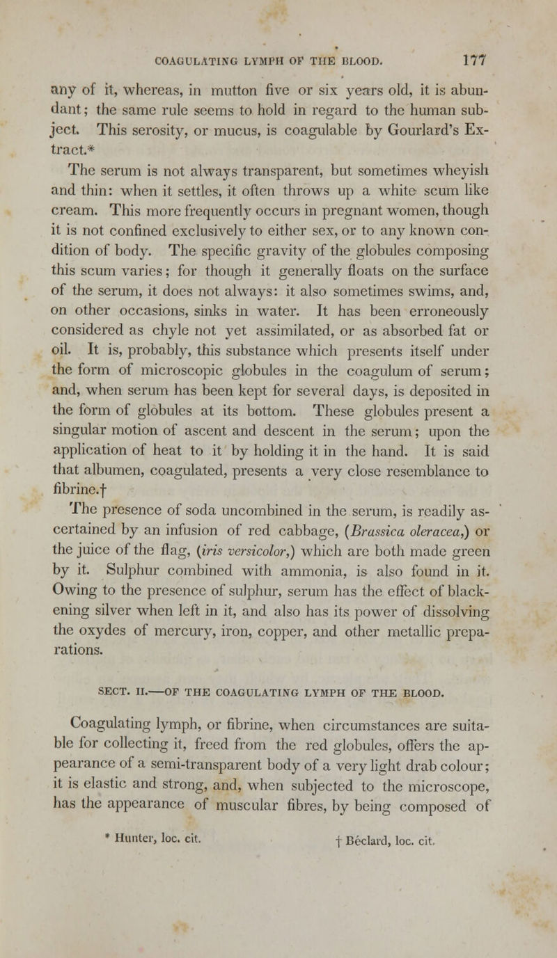 any of it, whereas, in mutton five or six years old, it is abun- dant ; the same rule seems to hold in regard to the human sub- ject. This serosity, or mucus, is coagulable by Gourlard's Ex- tract.* The serum is not always transparent, but sometimes wheyish and thin: when it settles, it often throws up a white scum like cream. This more frequently occurs in pregnant women, though it is not confined exclusively to either sex, or to any known con- dition of body. The specific gravity of the globules composing this scum varies; for though it generally floats on the surface of the serum, it does not always: it also sometimes swims, and, on other occasions, sinks in water. It has been erroneously considered as chyle not yet assimilated, or as absorbed fat or oil. It is, probably, this substance which presents itself under the form of microscopic globules in the coagulum of serum; and, when serum has been kept for several days, is deposited in the form of globules at its bottom. These globules present a singular motion of ascent and descent in the serum; upon the application of heat to it by holding it in the hand. It is said that albumen, coagulated, presents a very close resemblance to fibrine.f The presence of soda uncombined in the serum, is readily as- certained by an infusion of red cabbage, {Brassica oleracea,) or the juice of the flag, {iris versicolor,) which are both made green by it. Sulphur combined with ammonia, is also found in it. Owing to the presence of sulpliur, serum has the eflTect of black- ening silver when left in it, and also has its power of dissolving the oxydes of mercury, iron, copper, and other metallic prepa- rations. SECT. n. OF THE COAGULATING LYMPH OF THE BLOOD. Coagulating lymph, or fibrine, when circumstances are suita- ble for collecting it, freed from the red globules, ofl^ers the ap- pearance of a semi-transparent body of a very light drab colour; it is elastic and strong, and, when subjected to the microscope, has the appearance of muscular fibres, by being composed of * Hunter, loc. cit. j Bcclard, loc. cit.