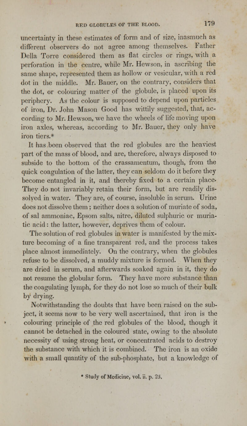 uncertainty in these estimates of form and of size, inasmuch as different observers do not agree among themselves. Father Delia Torre considered them as flat circles or rings, with a perforation in the centre, while Mr. Hewson, in ascribing the same shape, represented them as hollow or vesicular, with a red dot in the middle. Mr. Bauer, on the contrary, considers that the dot, or colouring matter of the globule, is placed upon its periphery. As the colour is supposed to depend upon particles of iron. Dr. John Mason Good has wittily suggested, that, ac- cording to Mr. Hewson, we have the wheels of life moving upon iron axles, whereas, according to Mr. Bauer, they only have iron tiers.* It has,been observed that the red globules are the heaviest part of the mass of blood, and are, therefore, always disposed to subside to the bottom of the crassamentum, though, from the quick coagulation of the latter, they can seldom do it before they become entangled in it, and thereby fixed to a certain place- They do not invariably retain their form, but are readily dis- solved in water. They are, of course, insoluble in serum. Urine does not dissolve them; neither does a solution of muriate of soda, of sal ammoniac, Epsom salts, nitre, diluted sulphuric or muria- tic acid: the latter, however, deprives them of colour. The solution of red globules in water is manifested by the mix- ture becoming of a fine transparent red, and the process takes place almost immediately. On the contrary, when the globules refuse to be dissolved, a muddy mixture is formed. When they are dried in serum, and afterwards soaked again in it, they do not resume the globular form. They have more substance than the coagulating lymph, for they do not lose so much of their bulk by drying. Notwithstanding the doubts that have been raised on the sub- ject, it seems now to be very well ascertained, that iron is the colouring principle of the red globules of the blood, though it cannot be detached in the coloured state, owing to the absolute necessity of using strong heat, or concentrated acids to destroy the substance with which it is combined. The iron is an oxide with a small quantity of the sub-phosphate, but a knowledge of • Study of Medicine, vol. ii. p. 25.