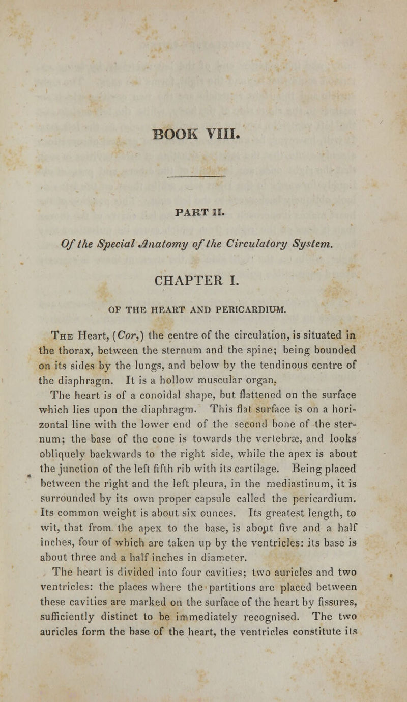 PART II. Of the Special Jlnatomy of the Circulatory System. CHAPTER I. OF THE HEART AND PERICARDIUM. The Heart, (Cor,) the centre of the circulation, is situated in the thorax, between the sternum and the spine; being bounded on its sides by the lungs, and below by the tendinous centre of the diaphragm. It is a hollow muscular organ. The heart is of a conoidal sha])e, but flattened on the surface which lies upon the diaphragm. This flat surface is on a hori- zontal line with the lower end of the second bone of the ster- num; the base of the cone is towards the vertebras, and looks obliquely backwards to the right side, while the apex is about the junction of the left fifth rib with its cartilage. Being placed between the right and the left pleura, in the mediastinum, it is surrounded by its own proper capsule called the pericardium. Its common weight is about six ounces. Its greatest length, to wit, that from- the apex to the base, is abopt five and a half inches, four of which are taken up by the ventricles: its base is about three and a half inches in diameter. The heart is divided into four cavities; two auricles and two ventricles: the places where the partitions are placed between these cavities are marked on the surface of the heart by fissures, sufficiently distinct to be immediately recognised. The two auricles form the base of the heart, the ventricles constitute it.s