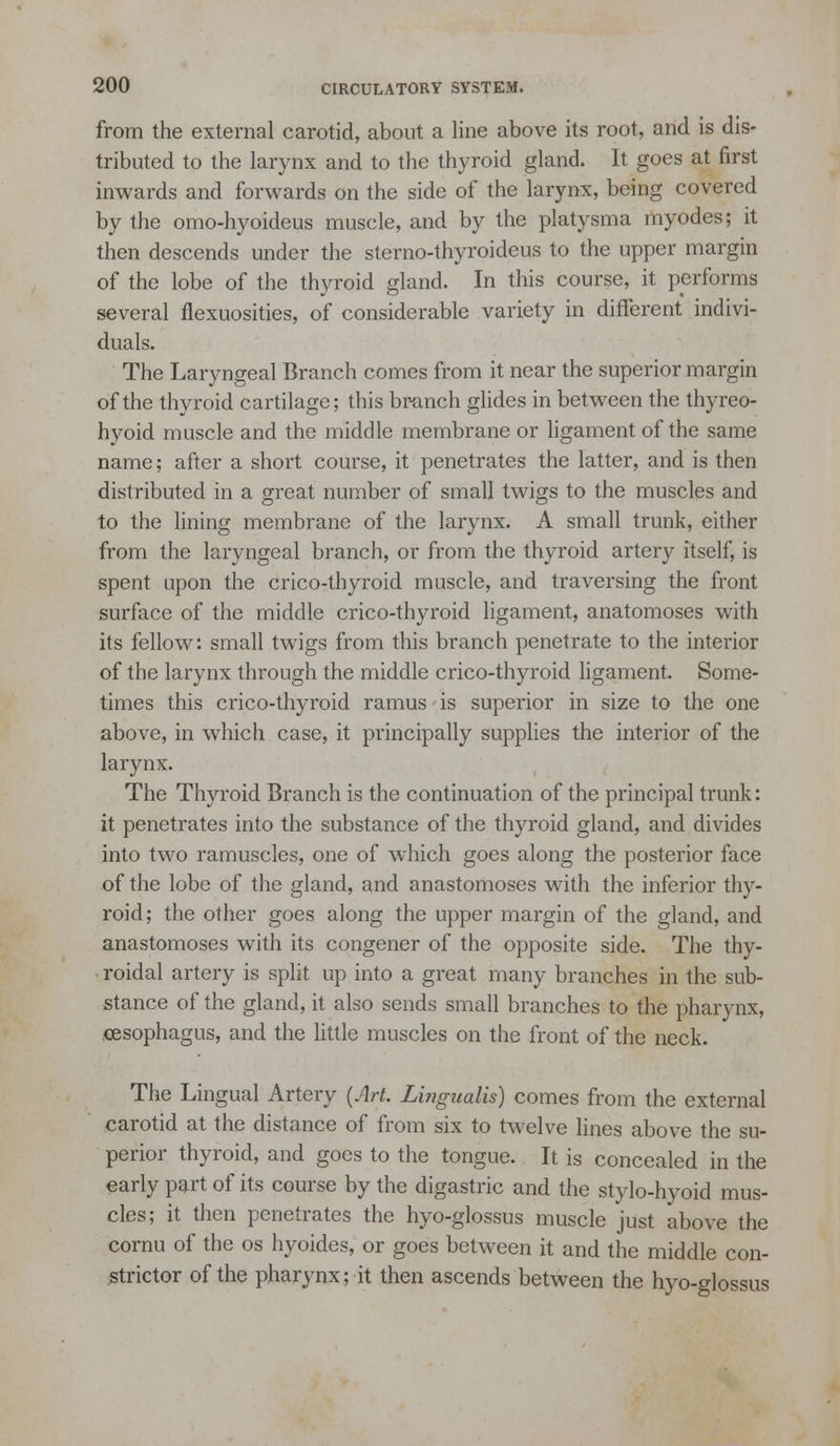 from the external carotid, about a line above its root, and is dis- tributed to the larynx and to the thyroid gland. It goes at first inwards and forwards on the side of the larynx, being covered by the omo-hyoideus muscle, and by the platysma myodes; it then descends under the sterno-thyroideus to the upper margin of the lobe of the thyroid gland. In this course, it performs several flexuosities, of considerable variety in different indivi- duals. The Laryngeal Branch comes from it near the superior margin of the thyroid cartilage; this br-anch glides in between the thyreo- hyoid muscle and the middle membrane or hgament of the same name; after a short course, it penetrates the latter, and is then distributed in a great number of small twigs to the muscles and to the lining membrane of the larynx. A small trunk, either from the laryngeal branch, or from the thyroid artery itself, is spent upon the crico-thyroid muscle, and traversing the front surface of the middle crico-thyroid Hgament, anatomoses with its fellow: small twigs from this branch penetrate to the interior of the larynx through the middle crico-thyroid ligament. Some- times this crico-thyroid ramus is superior in size to the one above, in which case, it principally supplies the interior of the larynx. The Thyroid Branch is the continuation of the principal trunk: it penetrates into the substance of the thyroid gland, and divides into two ramuscles, one of which goes along the posterior face of the lobe of the gland, and anastomoses with the inferior thy- roid; the other goes along the upper margin of the gland, and anastomoses with its congener of the opposite side. The thy- roidal artery is split up into a great many branches in the sub- stance of the gland, it also sends small branches to the pharynx, oesophagus, and the little muscles on the front of the neck. The Lingual Artery {Art. Lingualis) comes from the external carotid at the distance of from six to twelve lines above the su- perior thyroid, and goes to the tongue. It is concealed in the early part of its course by the digastric and the stylo-hyoid mus- cles; it then penetrates the hyo-glossus muscle just above the cornu of the os hyoides, or goes between it and the middle con- ;Strictor of the pharynx; it then ascends between the hyo-glossus