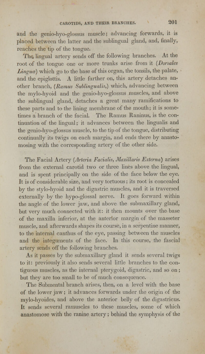 and the genio-hyo-glossus muscle; advancing forwards, it is placed between the latter and the sublingual gland, and, finally, reaches the tip of the tongue. Th^ lingual artery sends off the following branches. At the root of the tongue one or more trunks arise from it {Dorsales Lingua) which go to the base of this organ, the tonsils, the palate, and the epiglottis. A little farther on, this artery detaches an- other branch, {Ramus Sublingualis,) which, advancing between the mylo-hyoid and the genio-hyo-glossus muscles, and above the sublingual gland, detaches a great many ramifications to these parts and to the lining membrane of the mouth; it is some- times a branch of the facial. The Ramus Raninus, is the con- tinuation of the lingual; it advances between the lingualis and the genio-hyo-glossus muscle, to the tip of the tongue, distributing continually its twigs on each margin, and ends there by anasto- mosing with the corresponding artery of the other side. The Facial Artery {Arteria Facialis, Maxillaris Externa) arises from the external carotid two or three lines above the lingual, and is spent principally on the side of the face below the eye. It is of considerable size, and very tortuous; its root is concealed by the stylo-hyoid and the digastric muscles, and it is traversed externally by the hypo-glossal nerve. It goes forward within the angle of the lower jaw, and above the submaxillary gland, but very much connected with it: it then mounts over the base of the maxilla inferior, at the anterior margin of the masseter muscle, and afterwards shapes its course, in a serpentine manner, to the internal canthus of the eye, passing between the muscles and the integuments of the face. In this course, the fascial artery sends off the following branches. As it passes by the submaxillary gland it sends several twigs to it: previously it also sends several little branches to the con- tiguous muscles, as the internal pterygoid, digastric, and so on; but they are too small to be of much consequence. The Submental branch arises, then, on a level with the base of the lower jaw; it advances forwards under the origin of the mylo-hyoides, and above the anterior belly of the digastricus. It sends several ramuscles to these muscles, some of which anastomose with the ranine artery; behind the symphysis of the