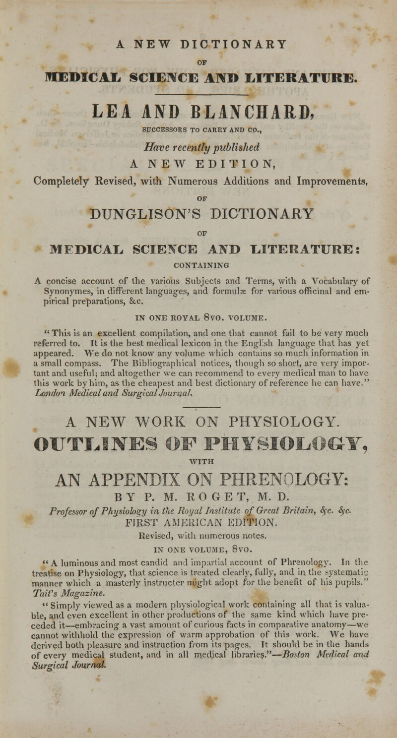 A NEW DICTIONARY OF IQEDICAI. SCIEWCE AN» MTERATURB. LEA AND BLANCHARD, SUCCESSORS TO CAREY AND CO., Have recently published ANEWEDITION, Completely Revised, with Numerous Additions and Improvements, OF DUNGLISON'S DICTIONARY OF MEDICAL, SCIE^TCE AND LITERATURE: CONTAINING A concise account of the various Subjects and Terms, with a Vocabulary of Synonymes, in different languag-es, and formula for various officinal and em- pirical preparations, &c. IN ONE ROYAL 8vO. VOLUME. This is an excellent compilation, and one tliat cannot fail to be very much referred to. It is the best medical lexicon in the English language that has yet appeared. We do not know any volume which contains so mucii information in a small compass. The Bibliographical notices, tiiough so short, are very impor- tant and useful; and altogetlier we can recommend to every medical man to have this work by him, as the cheapest and best dictionary of reference he can have. London Medical and SurgicalJournal. A NEW WORK ON PHYSIOLOGY. OUTI^INE^ OF PHYSIOLOGY, AVITH AN APPENDIX ON PHRENOLOGY: BY P. M. R O G E T, M. D. Professor of Physiolos^y in the Royal Institute of Great Britain, S(c. Sfc FIRST AMERICAN EDITION. Revised, willi numerous notes. IN ONE VOLUME, 8vO. A luminous and most candid and impartial account of Phrenology. In the treatise on Physiology, that science is treated clear!)', fully, and in the systematic manner which a masterly instnicter n^ight adopt for the benefit of his pupils. Tail's Magazine. Simply viewed as a modern physiological work containing all that is valua- ble, and even excellent in other productions of the same kind which liave pre- ceded it—embracing a vast amount of curious facts in comparative anatom.y—we cannot withhold the expression of warm approbation of this work. We have derived both [)leasure and instruction fiom its pages. It should be in the hands of every medical student, and in all medical libraries.—Boston Medical and Surgical Journal.